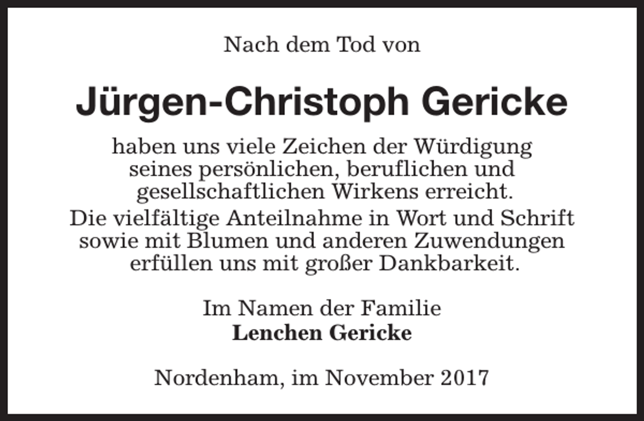 <p>Nach dem Tod von</p><p>Jürgen-Christoph Gericke<br />haben uns viele Zeichen der Würdigung<br />seines persönlichen, beruflichen und<br />gesellschaftlichen Wirkens erreicht.<br />Die vielfältige Anteilnahme in Wort und Schrift<br />sowie mit Blumen und anderen Zuwendungen<br />erfüllen uns mit großer Dankbarkeit.<br />Im Namen der Familie<br />Lenchen Gericke<br />Nordenham, im November 2017</p>