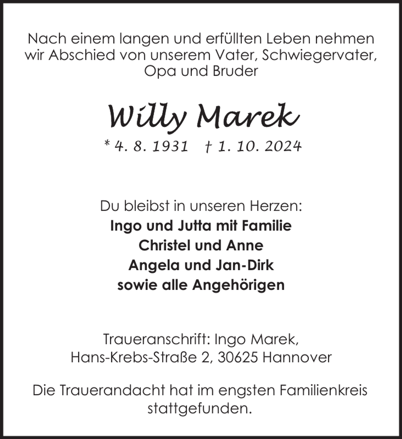 <p>Nach einem langen und erfüllten Leben nehmen<br />wir Abschied von unserem Vater, Schwiegervater,<br />Opa und Bruder</p><p>* 4. 8. 1931</p><p>† 1. 10. 2024</p><p>Du bleibst in unseren Herzen:<br />Ingo und Jutta mit Familie<br />Christel und Anne<br />Angela und Jan-Dirk<br />sowie alle Angehörigen<br />Traueranschrift: Ingo Marek,<br />Hans-Krebs-Straße 2, 30625 Hannover<br />Die Trauerandacht hat im engsten Familienkreis<br />stattgefunden.</p>
