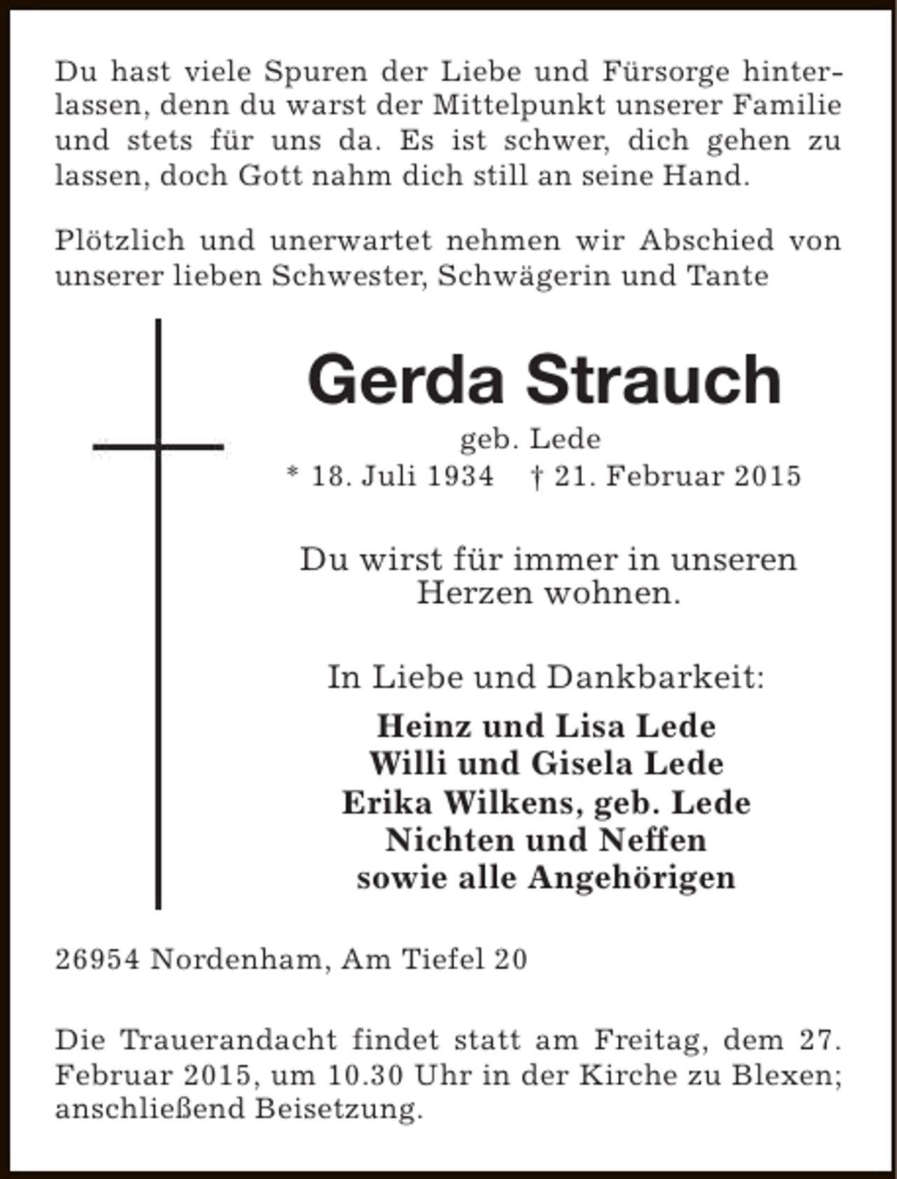 <p>Du hast viele Spuren der Liebe und Fürsorge hinterlassen, denn du warst der Mittelpunkt unserer Familie<br />und stets für uns da. Es ist schwer, dich gehen zu<br />lassen, doch Gott nahm dich still an seine Hand.<br />Plötzlich und unerwartet nehmen wir Abschied von<br />unserer lieben Schwester, Schwägerin und Tante</p><p>Gerda Strauch</p><p>geb. Lede<br />* 18. Juli 1934 † 21. Februar 2015</p><p>Du wirst für immer in unseren<br />Herzen wohnen.<br />In Liebe und Dankbarkeit:<br />Heinz und Lisa Lede<br />Willi und Gisela Lede<br />Erika Wilkens, geb. Lede<br />Nichten und Neffen<br />sowie alle Angehörigen<br />26954 Nordenham, Am Tiefel 20<br />Die Trauerandacht findet statt am Freitag, dem 27.<br />Februar 2015, um 10.30 Uhr in der Kirche zu Blexen;<br />anschließend Beisetzung.</p>