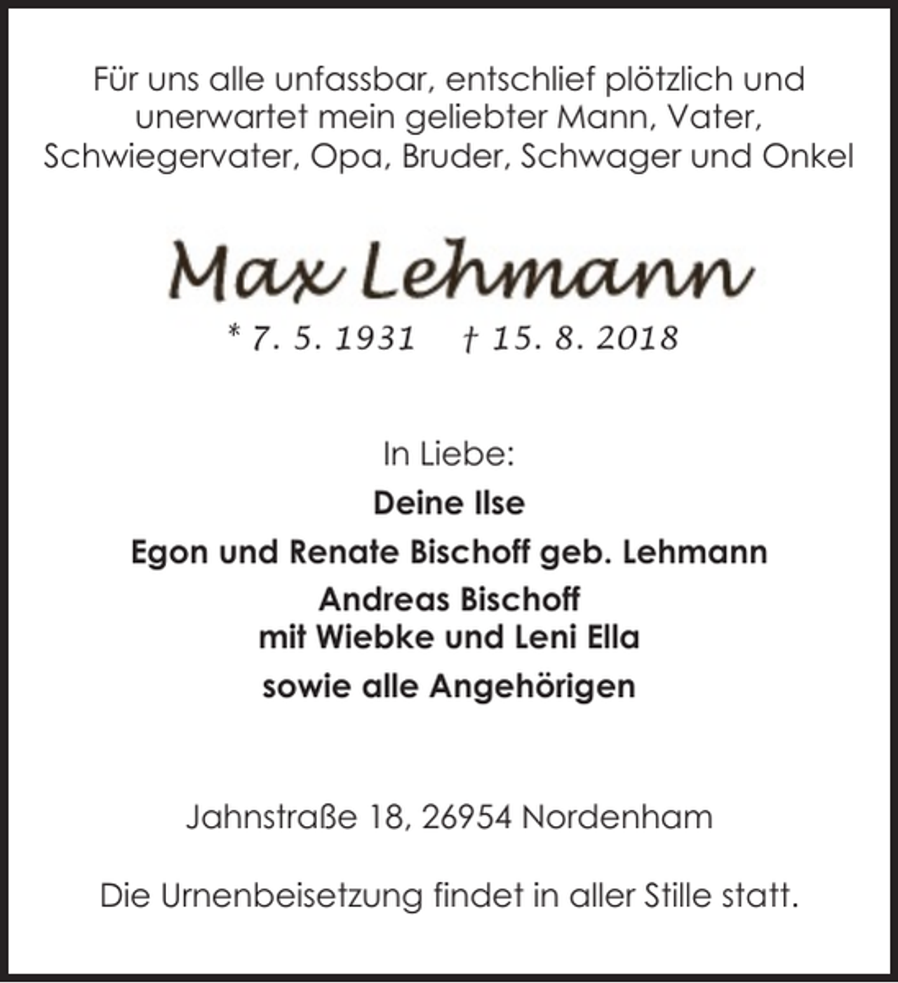 <p>Für uns alle unfassbar, entschlief plötzlich und<br />unerwartet mein geliebter Mann, Vater,<br />Schwiegervater, Opa, Bruder, Schwager und Onkel</p><p>* 7. 5. 1931</p><p>† 15. 8. 2018</p><p>In Liebe:<br />Deine Ilse<br />Egon und Renate Bischoff geb. Lehmann<br />Andreas Bischoff<br />mit Wiebke und Leni Ella<br />sowie alle Angehörigen</p><p>Jahnstraße 18, 26954 Nordenham<br />Die Urnenbeisetzung findet in aller Stille statt.</p>
