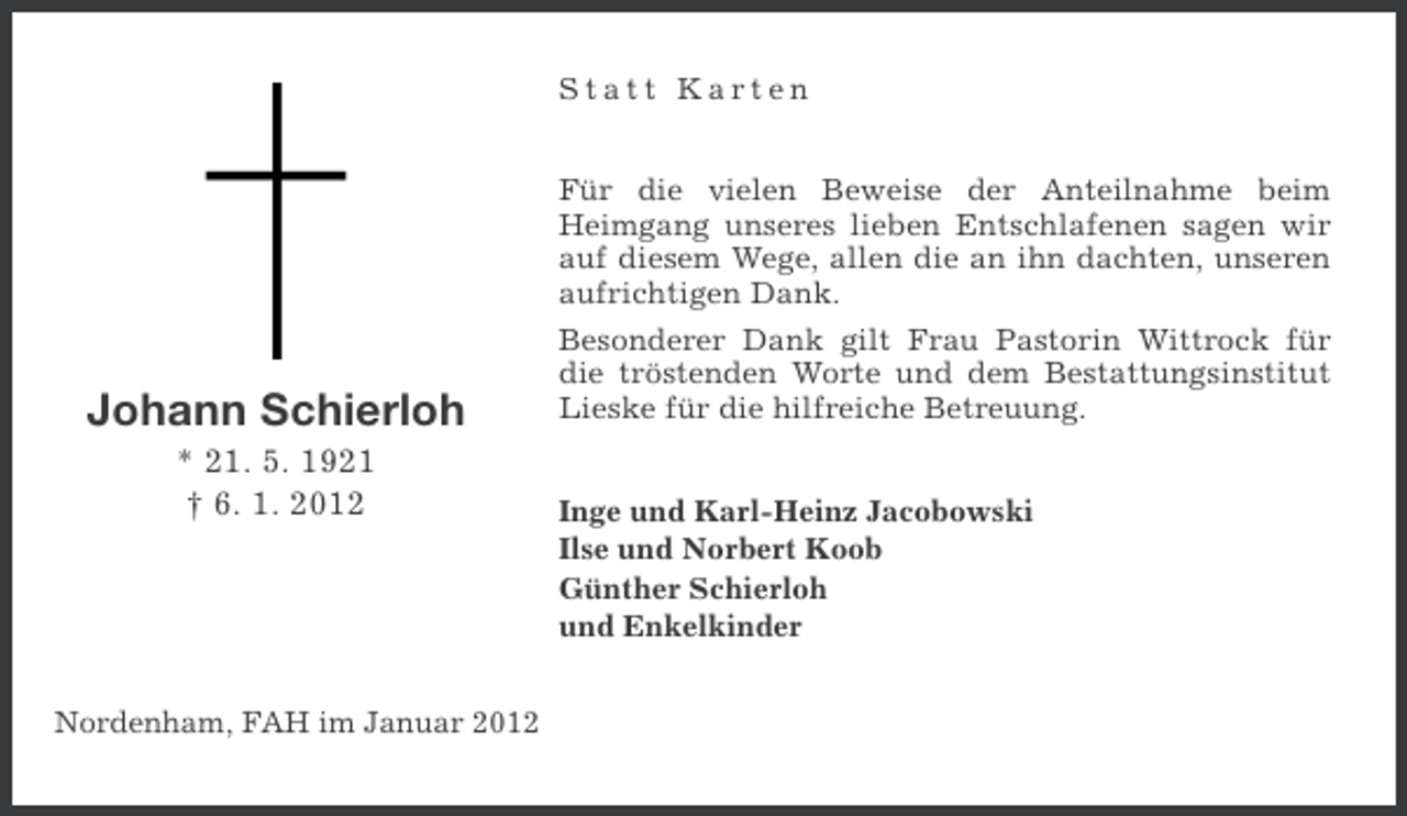 <p>Statt Karten<br />Für die vielen Beweise der Anteilnahme beim<br />Heimgang unseres lieben Entschlafenen sagen wir<br />auf diesem Wege, allen die an ihn dachten, unseren<br />aufrichtigen Dank.</p><p>Johann Schierloh<br />* 21. 5. 1921<br />† 6. 1. 2012</p><p>Nordenham, FAH im Januar 2012</p><p>Besonderer Dank gilt Frau Pastorin Wittrock für<br />die tröstenden Worte und dem Bestattungsinstitut<br />Lieske für die hilfreiche Betreuung.<br />Inge und Karl-Heinz Jacobowski<br />Ilse und Norbert Koob<br />Günther Schierloh<br />und Enkelkinder</p>