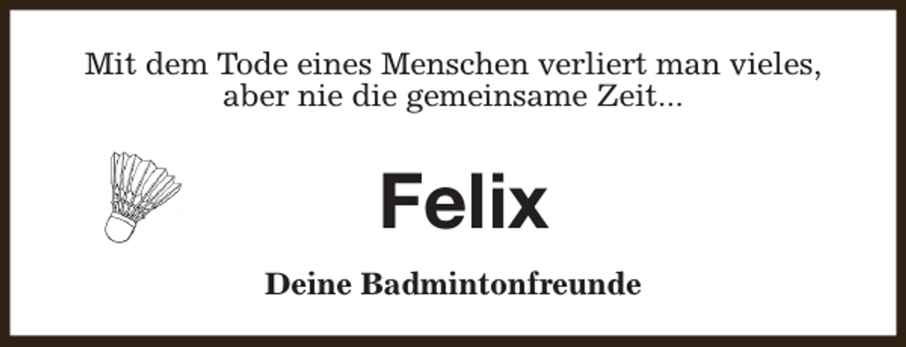<p>Mit dem Tode eines Menschen verliert man vieles,<br />aber nie die gemeinsame Zeit...</p><p>Felix<br />Deine Badmintonfreunde</p>