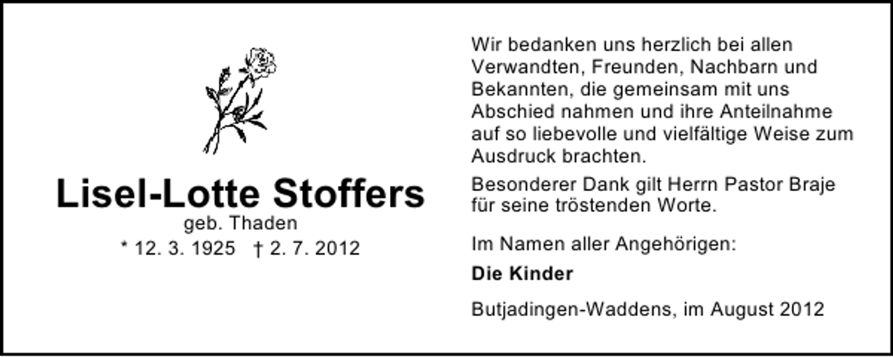 <p>Lisel-Lotte Stoffers<br />geb. Thaden<br />* 12. 3. 1925 † 2. 7. 2012</p><p>Wir bedanken uns herzlich bei allen<br />Verwandten, Freunden, Nachbarn und<br />Bekannten, die gemeinsam mit uns<br />Abschied nahmen und ihre Anteilnahme<br />auf so liebevolle und vielfältige Weise zum<br />Ausdruck brachten.<br />Besonderer Dank gilt Herrn Pastor Braje<br />für seine tröstenden Worte.<br />Im Namen aller Angehörigen:<br />Die Kinder<br />Butjadingen-Waddens, im August 2012</p>