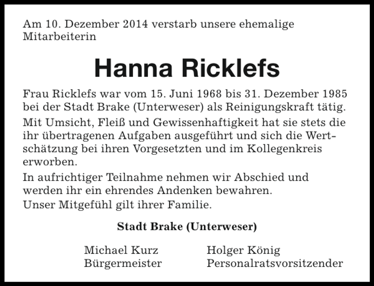 <p>Am 10. Dezember 2014 verstarb unsere ehemalige<br />Mitarbeiterin</p><p>Hanna Ricklefs<br />Frau Ricklefs war vom 15. Juni 1968 bis 31. Dezember 1985<br />bei der Stadt Brake (Unterweser) als Reinigungskraft tätig.<br />Mit Umsicht, Fleiß und Gewissenhaftigkeit hat sie stets die<br />ihr übertragenen Aufgaben ausgeführt und sich die Wertschätzung bei ihren Vorgesetzten und im Kollegenkreis<br />erworben.<br />In aufrichtiger Teilnahme nehmen wir Abschied und<br />werden ihr ein ehrendes Andenken bewahren.<br />Unser Mitgefühl gilt ihrer Familie.<br />Stadt Brake (Unterweser)<br />Michael Kurz<br />Bürgermeister</p><p>Holger König<br />Personalratsvorsitzender</p>