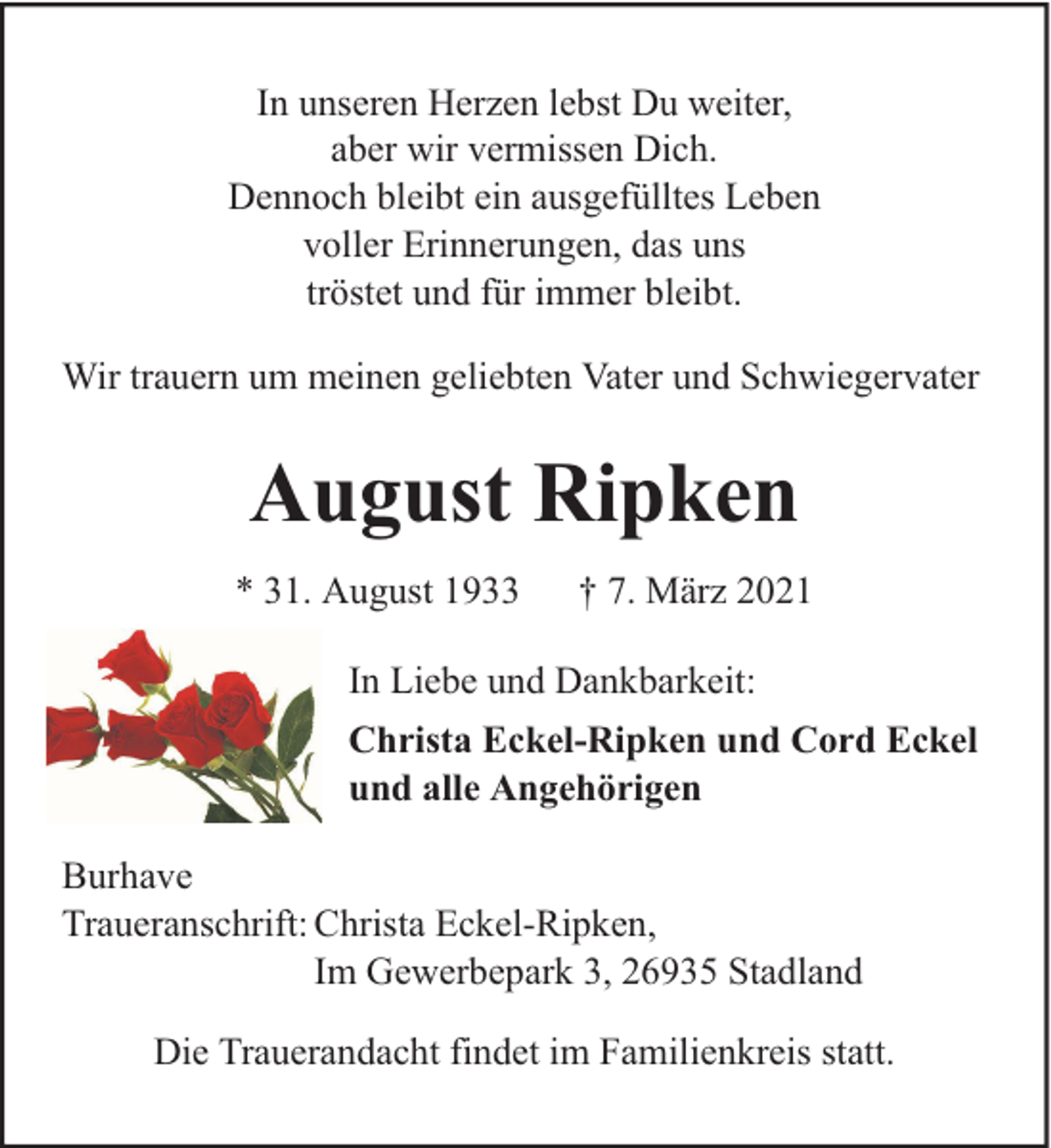 <p>In unseren Herzen lebst Du weiter,<br />aber wir vermissen Dich.<br />Dennoch bleibt ein ausgefülltes Leben<br />voller Erinnerungen, das uns<br />tröstet und für immer bleibt.<br />Wir trauern um meinen geliebten Vater und Schwiegervater</p><p>August Ripken<br />* 31. August 1933</p><p>† 7. März 2021</p><p>In Liebe und Dankbarkeit:<br />Christa Eckel-Ripken und Cord Eckel<br />und alle Angehörigen<br />Burhave<br />Traueranschrift: Christa Eckel-Ripken,<br />Im Gewerbepark 3, 26935 Stadland<br />Die Trauerandacht findet im Familienkreis statt.</p>