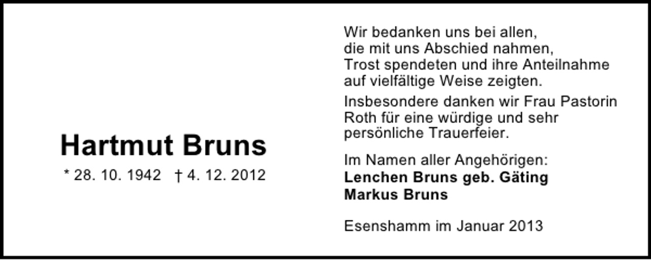 <p>Hartmut Bruns<br />* 28. 10. 1942 † 4. 12. 2012</p><p>Wir bedanken uns bei allen,<br />die mit uns Abschied nahmen,<br />Trost spendeten und ihre Anteilnahme<br />auf vielfältige Weise zeigten.<br />Insbesondere danken wir Frau Pastorin<br />Roth für eine würdige und sehr<br />persönliche Trauerfeier.<br />Im Namen aller Angehörigen:<br />Lenchen Bruns geb. Gäting<br />Markus Bruns<br />Esenshamm im Januar 2013</p>
