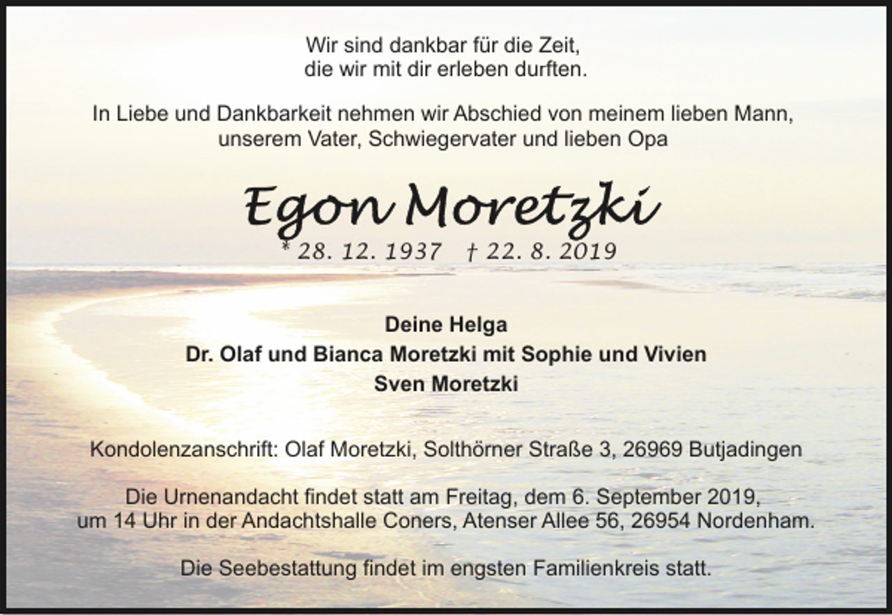 <p>Wir sind dankbar für die Zeit,<br />die wir mit dir erleben durften.<br />In Liebe und Dankbarkeit nehmen wir Abschied von meinem lieben Mann,<br />unserem Vater, Schwiegervater und lieben Opa</p><p>* 28. 12. 1937</p><p>† 22. 8. 2019</p><p>Deine Helga<br />Dr. Olaf und Bianca Moretzki mit Sophie und Vivien<br />Sven Moretzki<br />Kondolenzanschrift: Olaf Moretzki, Solthörner Straße 3, 26969 Butjadingen<br />Die Urnenandacht findet statt am Freitag, dem 6. September 2019,<br />um 14 Uhr in der Andachtshalle Coners, Atenser Allee 56, 26954 Nordenham.<br />Die Seebestattung findet im engsten Familienkreis statt.</p>