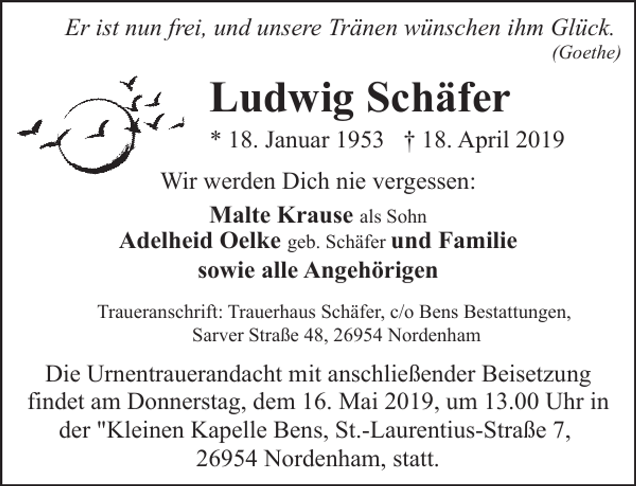 <p>Er ist nun frei, und unsere Tränen wünschen ihm Glück.</p><p>(Goethe)</p><p>Ludwig Schäfer</p><p>* 18. Januar 1953 † 18. April 2019<br />Wir werden Dich nie vergessen:<br />Malte Krause als Sohn<br />Adelheid Oelke geb. Schäfer und Familie<br />sowie alle Angehörigen<br />Traueranschrift: Trauerhaus Schäfer, c/o Bens Bestattungen,<br />Sarver Straße 48, 26954 Nordenham</p><p>Die Urnentrauerandacht mit anschließender Beisetzung<br />findet am Donnerstag, dem 16. Mai 2019, um 13.00 Uhr in<br />der "Kleinen Kapelle Bens, St.-Laurentius-Straße 7,<br />26954 Nordenham, statt.</p>