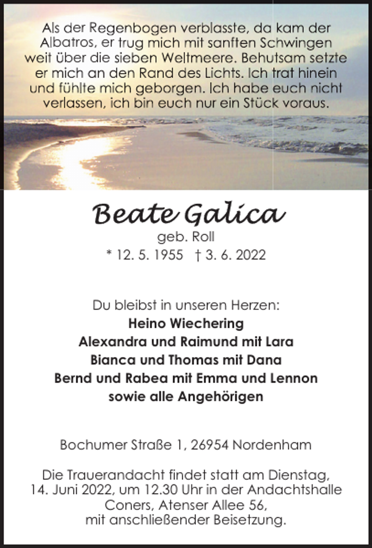 <p>er R<br />batros, er<br />ber die</p><p>geb. Roll<br />* 12. 5. 1955 † 3. 6. 2022<br />Du bleibst in unseren Herzen:<br />Heino Wiechering<br />Alexandra und Raimund mit Lara<br />Bianca und Thomas mit Dana<br />Bernd und Rabea mit Emma und Lennon<br />sowie alle Angehörigen<br />Bochumer Straße 1, 26954 Nordenham<br />Die Trauerandacht findet statt am Dienstag,<br />14. Juni 2022, um 12.30 Uhr in der Andachtshalle<br />Coners, Atenser Allee 56,<br />mit anschließender Beisetzung.</p>