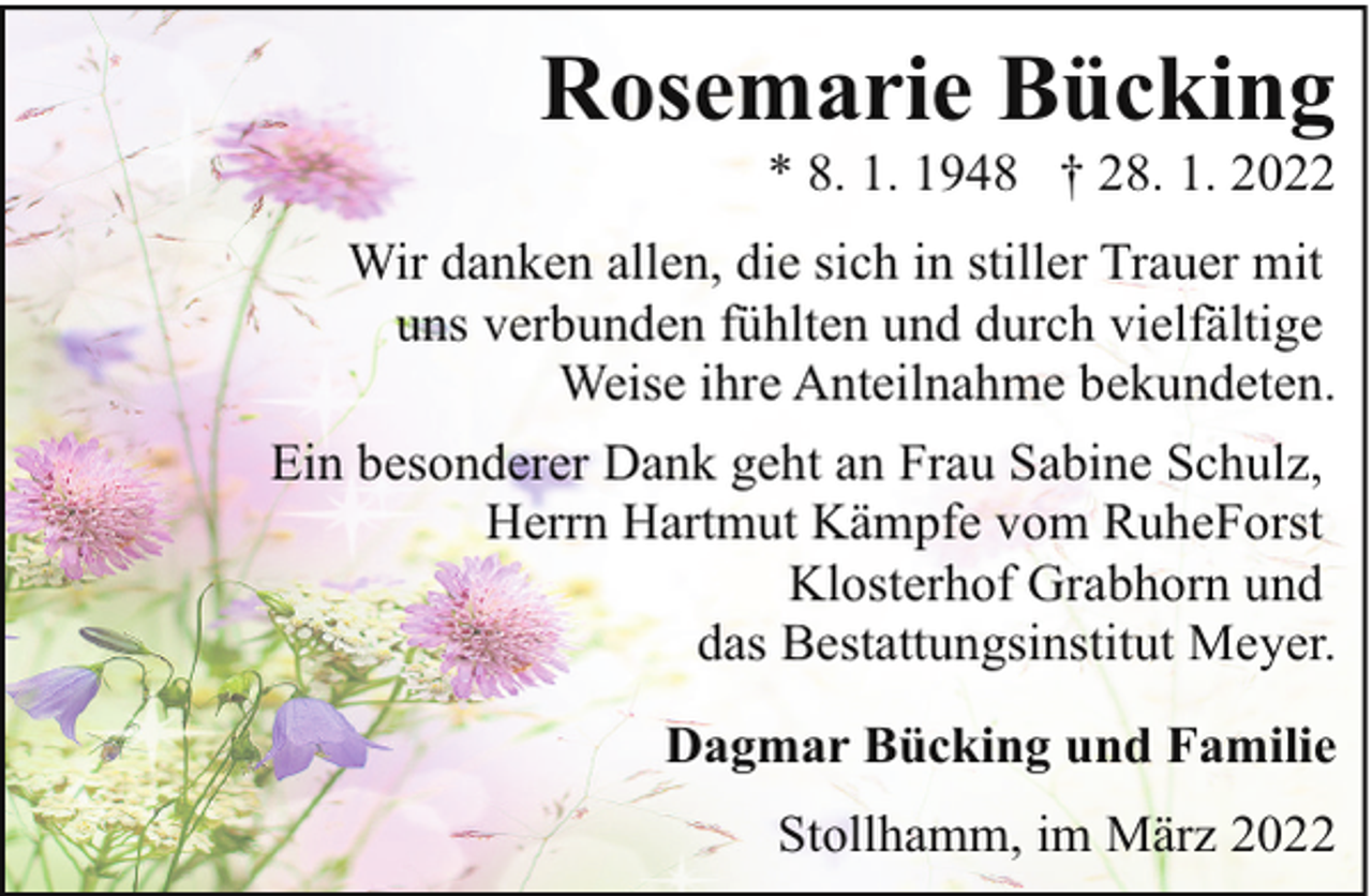 <p>Rosemarie Bücking</p><p>* 8. 1. 1948 † 28. 1. 2022</p><p>Wir danken allen, die sich in stiller Trauer mit<br />uns verbunden fühlten und durch vielfältige<br />Weise ihre Anteilnahme bekundeten.<br />Ein besonderer Dank geht an Frau Sabine Schulz,<br />Herrn Hartmut Kämpfe vom RuheForst<br />Klosterhof Grabhorn und<br />das Bestattungsinstitut Meyer.<br />Dagmar Bücking und Familie<br />Stollhamm, im März 2022</p>