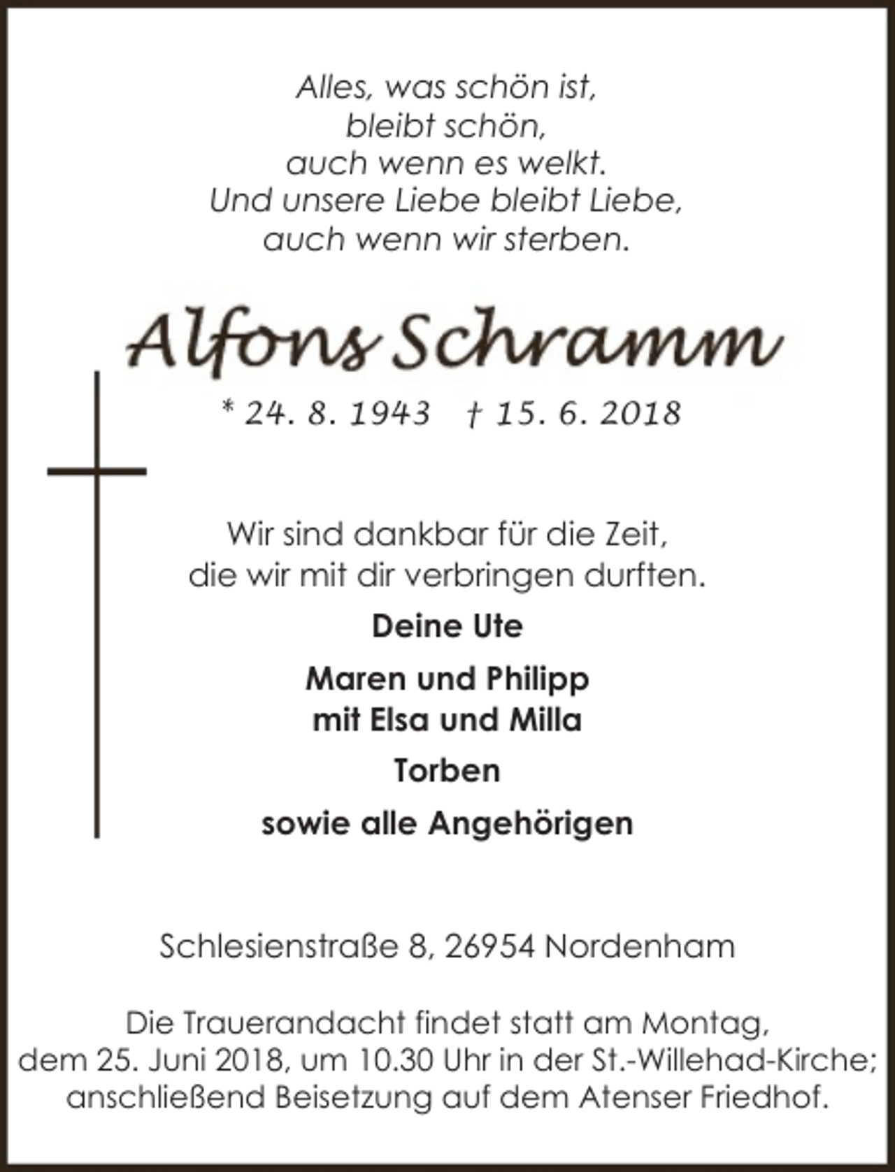 <p>Alles, was schön ist,<br />bleibt schön,<br />auch wenn es welkt.<br />Und unsere Liebe bleibt Liebe,<br />auch wenn wir sterben.</p><p>* 24. 8. 1943</p><p>† 15. 6. 2018</p><p>Wir sind dankbar für die Zeit,<br />die wir mit dir verbringen durften.<br />Deine Ute<br />Maren und Philipp<br />mit Elsa und Milla<br />Torben<br />sowie alle Angehörigen<br />Schlesienstraße 8, 26954 Nordenham<br />Die Trauerandacht findet statt am Montag,<br />dem 25. Juni 2018, um 10.30 Uhr in der St.-Willehad-Kirche;<br />anschließend Beisetzung auf dem Atenser Friedhof.</p>