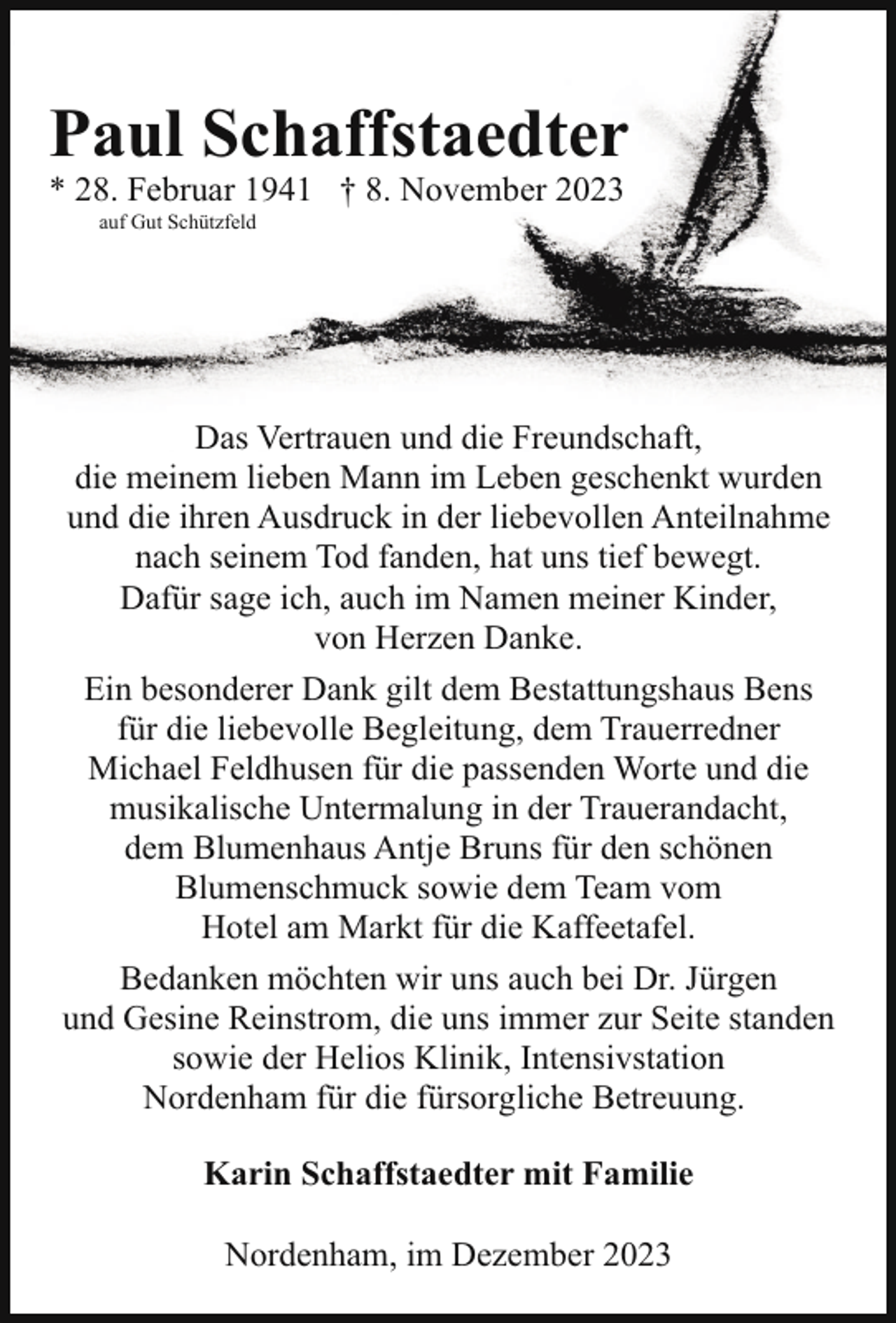<p>Paul Schaffstaedter<br />* 28. Februar 1941 † 8. November 2023<br />auf Gut Schützfeld</p><p>Das Vertrauen und die Freundschaft,<br />die meinem lieben Mann im Leben geschenkt wurden<br />und die ihren Ausdruck in der liebevollen Anteilnahme<br />nach seinem Tod fanden, hat uns tief bewegt.<br />Dafür sage ich, auch im Namen meiner Kinder,<br />von Herzen Danke.<br />Ein besonderer Dank gilt dem Bestattungshaus Bens<br />für die liebevolle Begleitung, dem Trauerredner<br />Michael Feldhusen für die passenden Worte und die<br />musikalische Untermalung in der Trauerandacht,<br />dem Blumenhaus Antje Bruns für den schönen<br />Blumenschmuck sowie dem Team vom<br />Hotel am Markt für die Kaffeetafel.<br />Bedanken möchten wir uns auch bei Dr. Jürgen<br />und Gesine Reinstrom, die uns immer zur Seite standen<br />sowie der Helios Klinik, Intensivstation<br />Nordenham für die fürsorgliche Betreuung.<br />Karin Schaffstaedter mit Familie<br />Nordenham, im Dezember 2023</p>