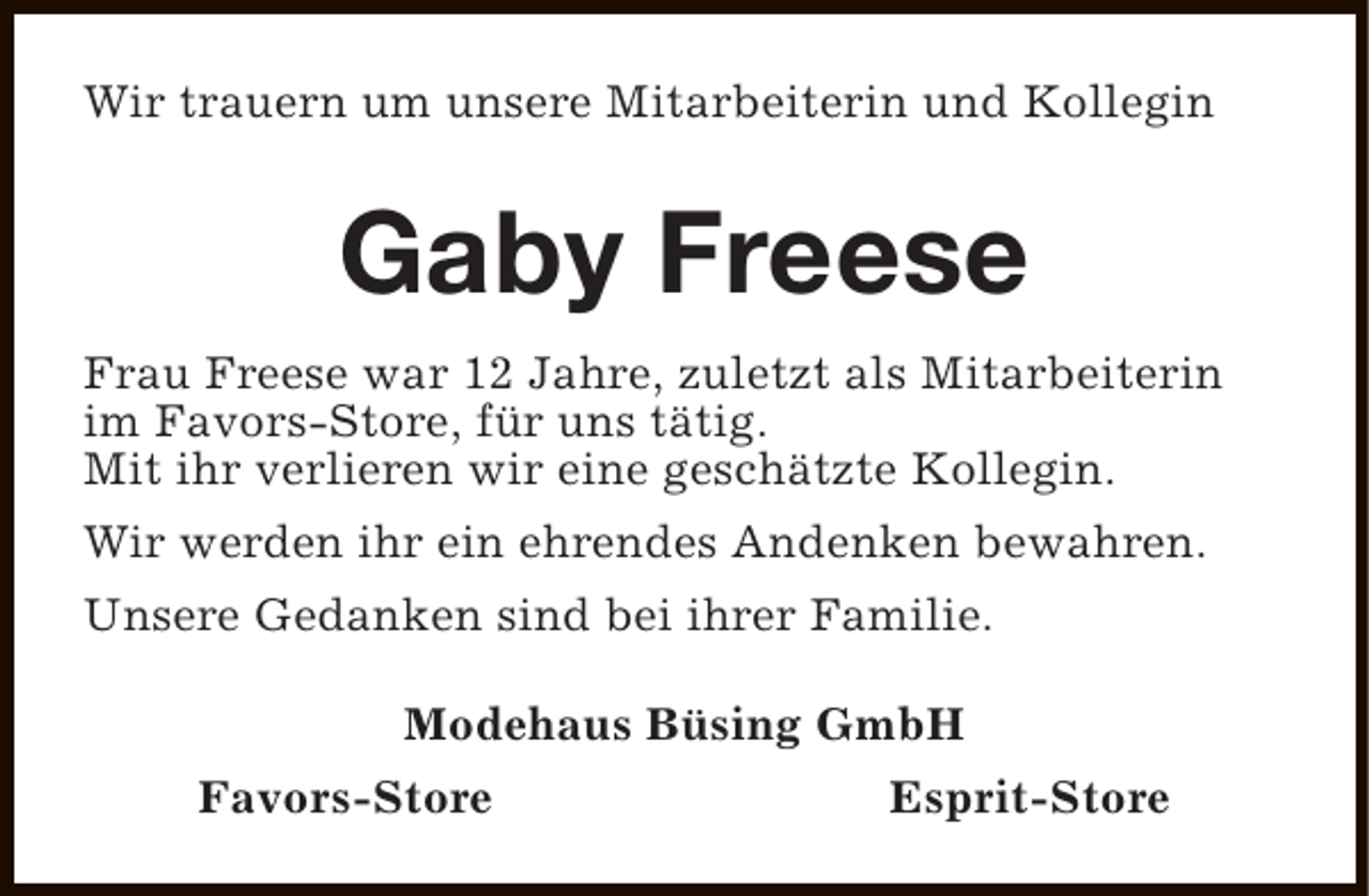 <p>Wir trauern um unsere Mitarbeiterin und Kollegin</p><p>Gaby Freese<br />Frau Freese war 12 Jahre, zuletzt als Mitarbeiterin<br />im Favors-Store, für uns tätig.<br />Mit ihr verlieren wir eine geschätzte Kollegin.<br />Wir werden ihr ein ehrendes Andenken bewahren.<br />Unsere Gedanken sind bei ihrer Familie.<br />Modehaus Büsing GmbH<br />Favors-Store</p><p>Esprit-Store</p>