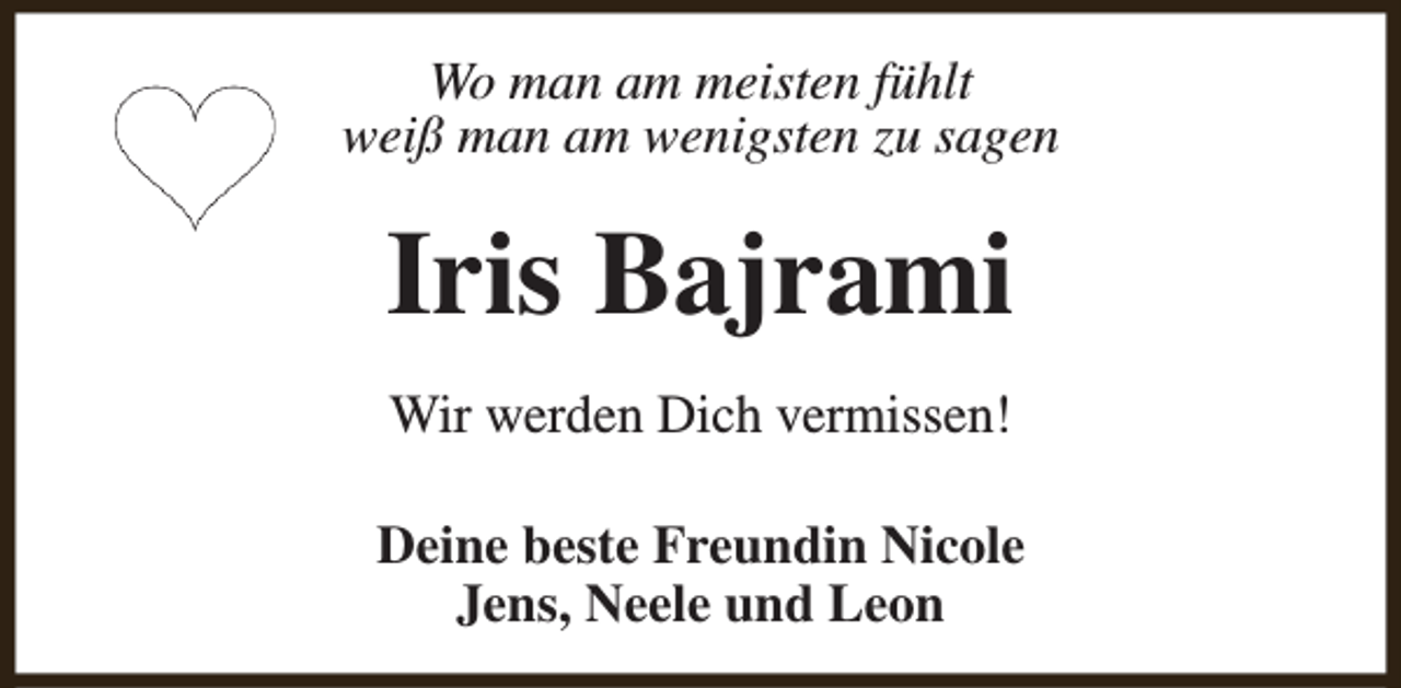 <p>Wo man am meisten fühlt<br />weiß man am wenigsten zu sagen</p><p>Iris Bajrami<br />Wir werden Dich vermissen!<br />Deine beste Freundin Nicole<br />Jens, Neele und Leon</p>