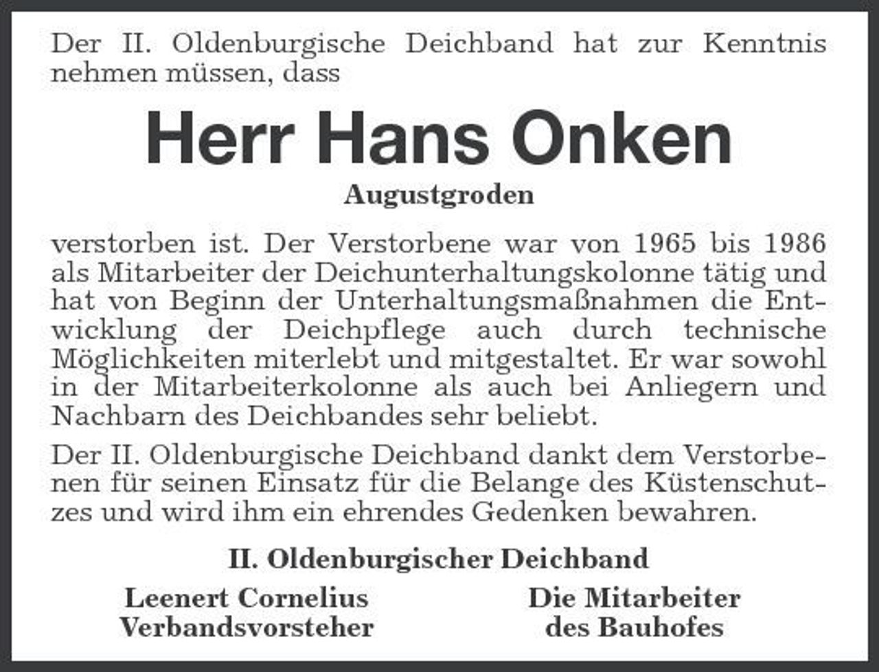 <p>Der II. Oldenburgische Deichband hat zur Kenntnis nehmen müssen, dass</p><p>Herr Hans Onken<br />Augustgroden verstorben ist. Der Verstorbene war von 1965 bis 1986 als Mitarbeiter der Deichunterhaltungskolonne tätig und hat von Beginn der Unterhaltungsmaßnahmen die Entwicklung der Deichpflege auch durch technische Möglichkeiten miterlebt und mitgestaltet. Er war sowohl in der Mitarbeiterkolonne als auch bei Anliegern und Nachbarn des Deichbandes sehr beliebt. Der II. Oldenburgische Deichband dankt dem Verstorbenen für seinen Einsatz für die Belange des Küstenschutzes und wird ihm ein ehrendes Gedenken bewahren. II. Oldenburgischer Deichband Die Mitarbeiter Leenert Cornelius des Bauhofes Verbandsvorsteher</p>