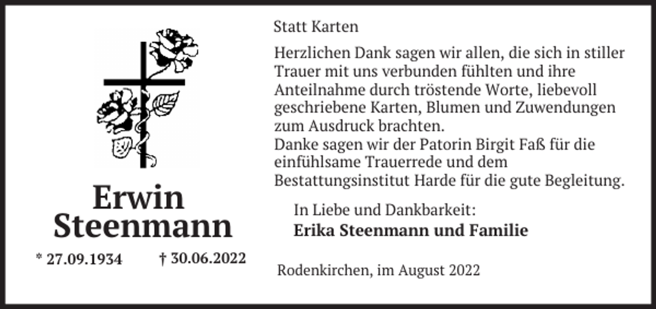 <p>Statt Karten</p><p>Erwin<br />Steenmann<br />* 27.09.1934</p><p>† 30.06.2022</p><p>Herzlichen Dank sagen wir allen, die sich in stiller<br />Trauer mit uns verbunden fühlten und ihre<br />Anteilnahme durch tröstende Worte, liebevoll<br />geschriebene Karten, Blumen und Zuwendungen<br />zum Ausdruck brachten.<br />Danke sagen wir der Patorin Birgit Faß für die<br />einfühlsame Trauerrede und dem<br />Bestattungsinstitut Harde für die gute Begleitung.<br />In Liebe und Dankbarkeit:<br />Erika Steenmann und Familie<br />Rodenkirchen, im August 2022</p>