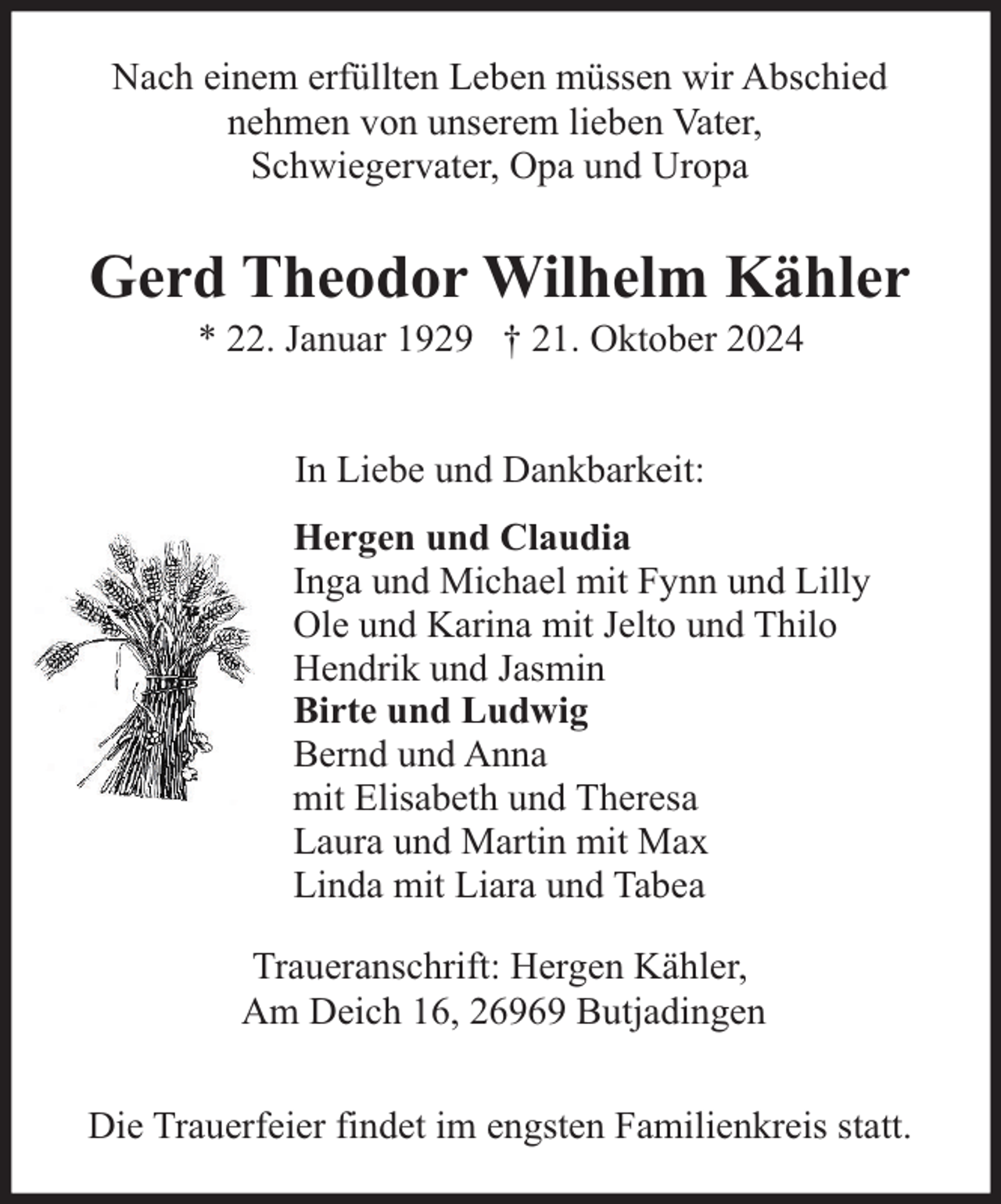 <p>Nach einem erfüllten Leben müssen wir Abschied<br />nehmen von unserem lieben Vater,<br />Schwiegervater, Opa und Uropa</p><p>Gerd Theodor Wilhelm Kähler<br />* 22. Januar 1929 † 21. Oktober 2024<br />In Liebe und Dankbarkeit:<br />Hergen und Claudia<br />Inga und Michael mit Fynn und Lilly<br />Ole und Karina mit Jelto und Thilo<br />Hendrik und Jasmin<br />Birte und Ludwig<br />Bernd und Anna<br />mit Elisabeth und Theresa<br />Laura und Martin mit Max<br />Linda mit Liara und Tabea<br />Traueranschrift: Hergen Kähler,<br />Am Deich 16, 26969 Butjadingen<br />Die Trauerfeier findet im engsten Familienkreis statt.</p>