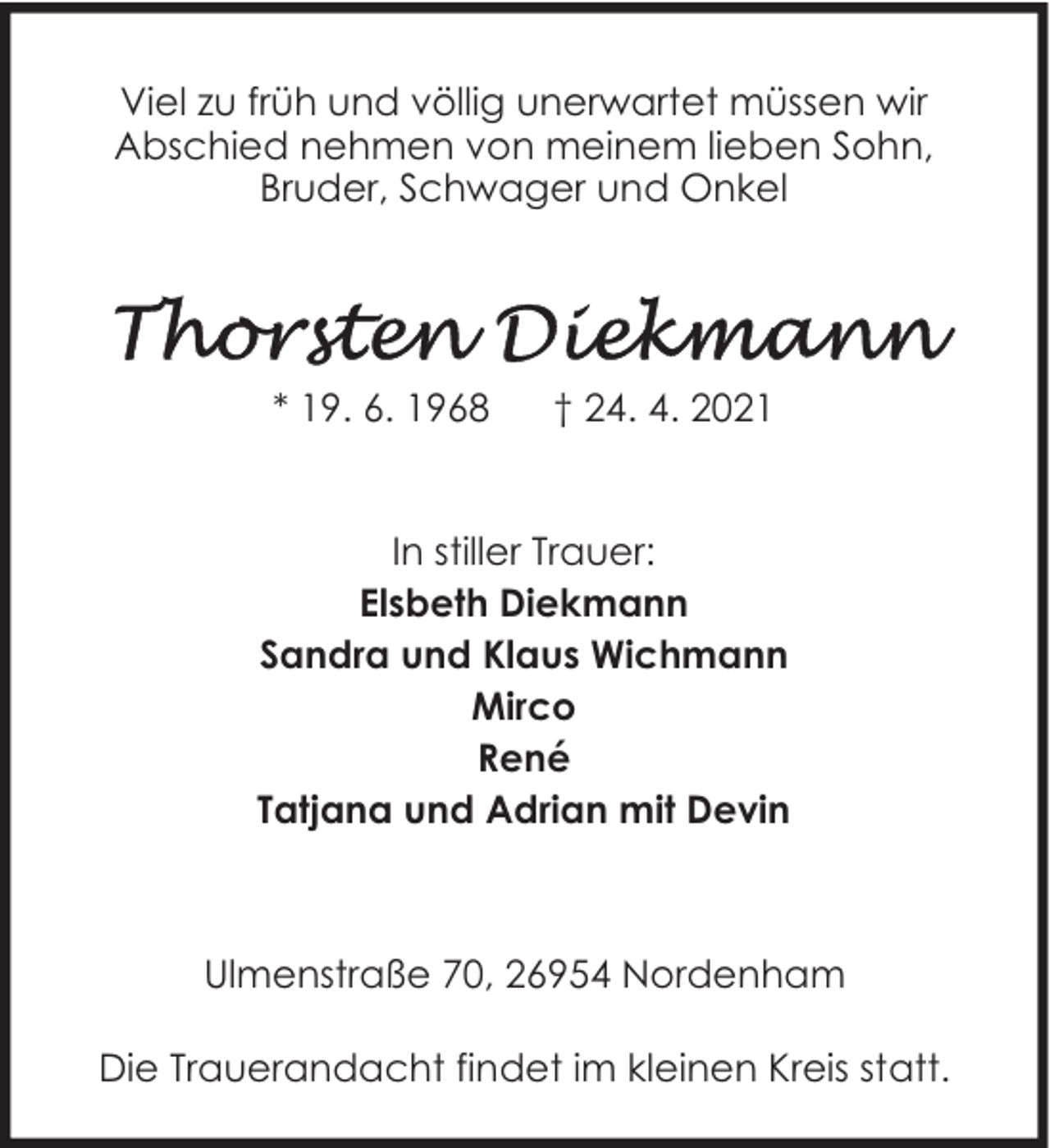 <p>Viel zu früh und völlig unerwartet müssen wir<br />Abschied nehmen von meinem lieben Sohn,<br />Bruder, Schwager und Onkel</p>
<p>* 19. 6. 1968</p>
<p>† 24. 4. 2021</p>
<p>In stiller Trauer:<br />Elsbeth Diekmann<br />Sandra und Klaus Wichmann<br />Mirco<br />René<br />Tatjana und Adrian mit Devin</p>
<p>Ulmenstraße 70, 26954 Nordenham<br />Die Trauerandacht findet im kleinen Kreis statt.</p>