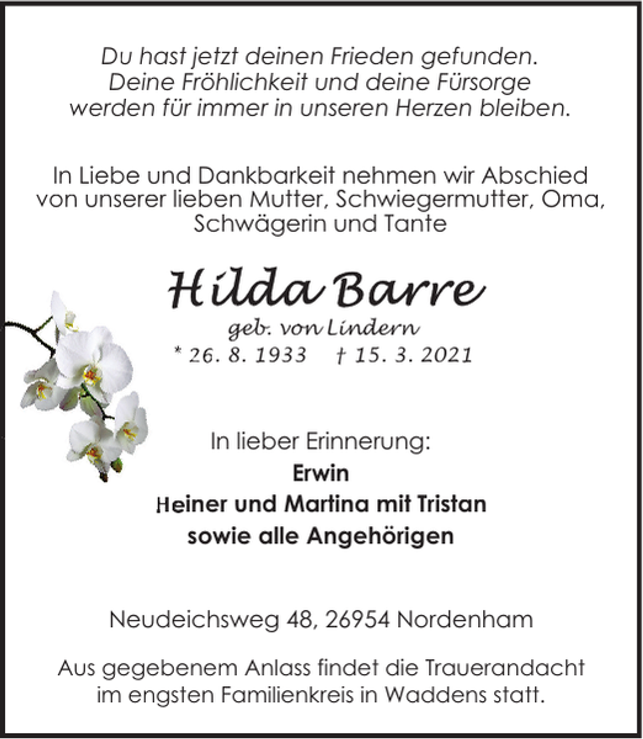 <p>Du hast jetzt deinen Frieden gefunden.<br />Deine Fröhlichkeit und deine Fürsorge<br />werden für immer in unseren Herzen bleiben.<br />In Liebe und Dankbarkeit nehmen wir Abschied<br />von unserer lieben Mutter, Schwiegermutter, Oma,<br />Schwägerin und Tante</p>
<p>geb. von Lindern<br />* 26. 8. 1933 † 15. 3. 2021</p>
<p>In lieber Erinnerung:<br />Erwin<br />Heiner und Martina mit Tristan<br />sowie alle Angehörigen<br />Neudeichsweg 48, 26954 Nordenham<br />Aus gegebenem Anlass findet die Trauerandacht<br />im engsten Familienkreis in Waddens statt.</p>
