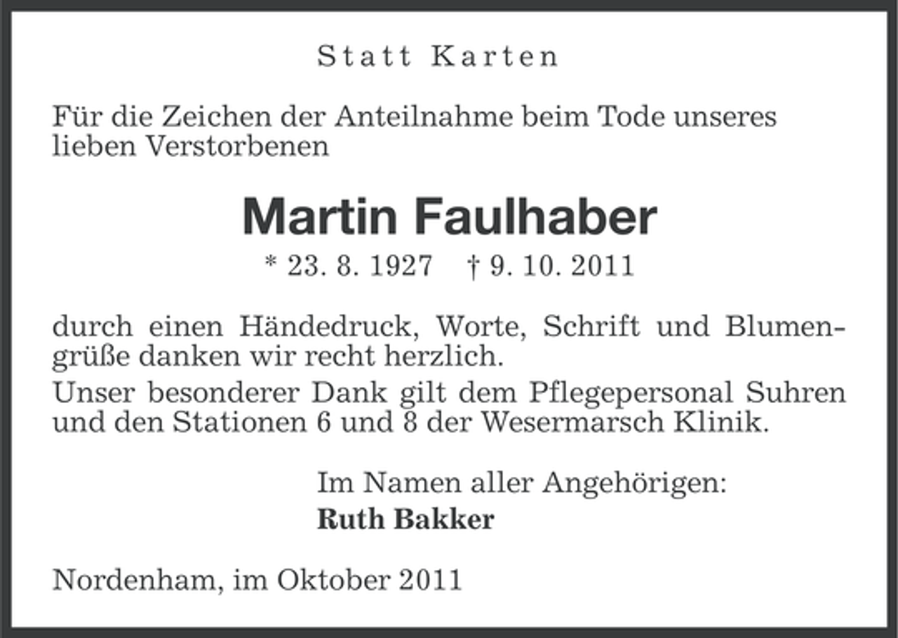 <p>Statt Karten<br />Für die Zeichen der Anteilnahme beim Tode unseres<br />lieben Verstorbenen</p><p>Martin Faulhaber<br />* 23. 8. 1927</p><p>† 9. 10. 2011</p><p>durch einen Händedruck, Worte, Schrift und Blumengrüße danken wir recht herzlich.<br />Unser besonderer Dank gilt dem Pflegepersonal Suhren<br />und den Stationen 6 und 8 der Wesermarsch Klinik.<br />Im Namen aller Angehörigen:<br />Ruth Bakker<br />Nordenham, im Oktober 2011</p>