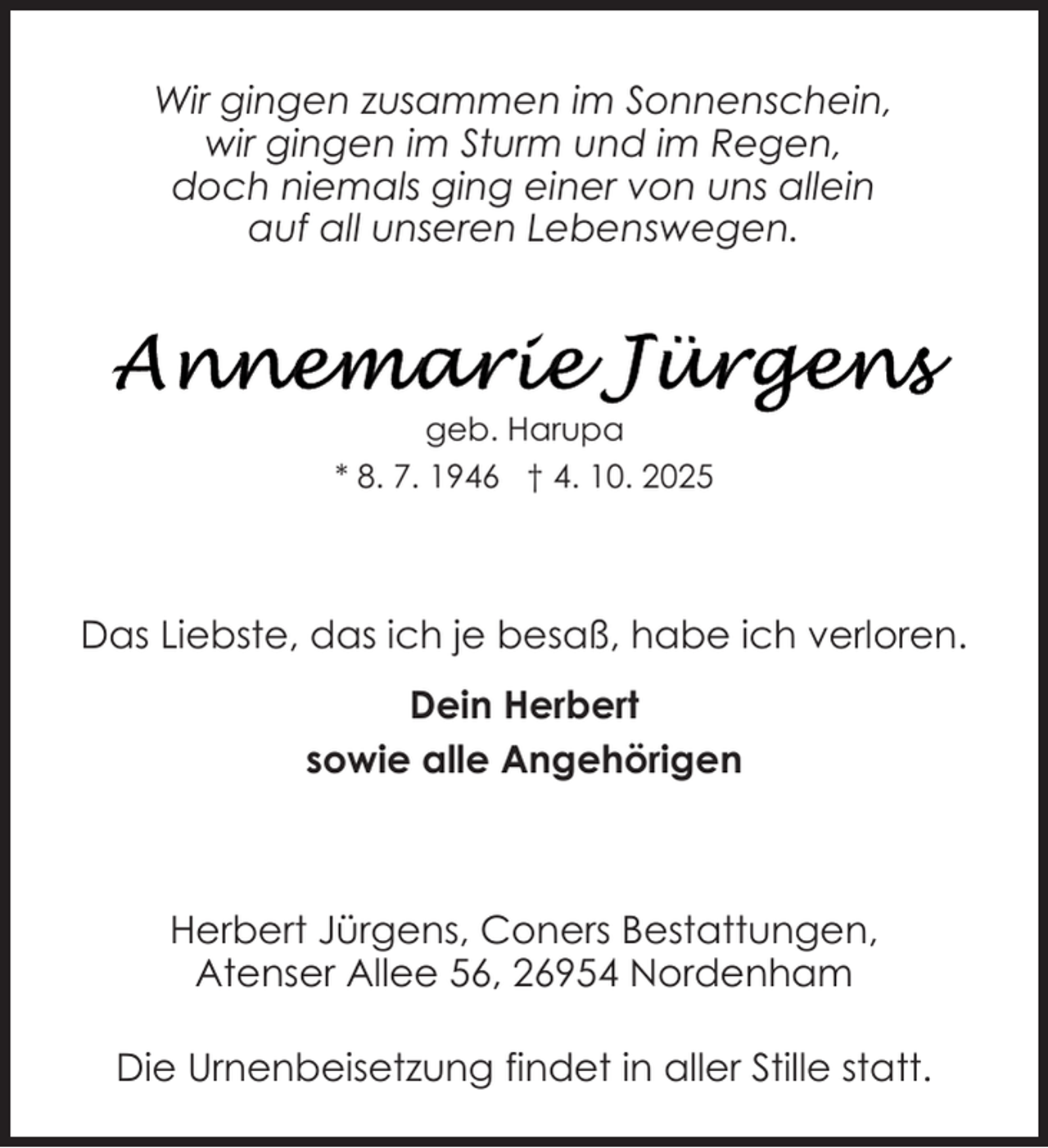 <p>Wir gingen zusammen im Sonnenschein,<br />wir gingen im Sturm und im Regen,<br />doch niemals ging einer von uns allein<br />auf all unseren Lebenswegen.</p>
<p>geb. Harupa<br />* 8. 7. 1946 † 4. 10. 2025</p>
<p>Das Liebste, das ich je besaß, habe ich verloren.<br />Dein Herbert<br />sowie alle Angehörigen</p>
<p>Herbert Jürgens, Coners Bestattungen,<br />Atenser Allee 56, 26954 Nordenham<br />Die Urnenbeisetzung findet in aller Stille statt.</p>