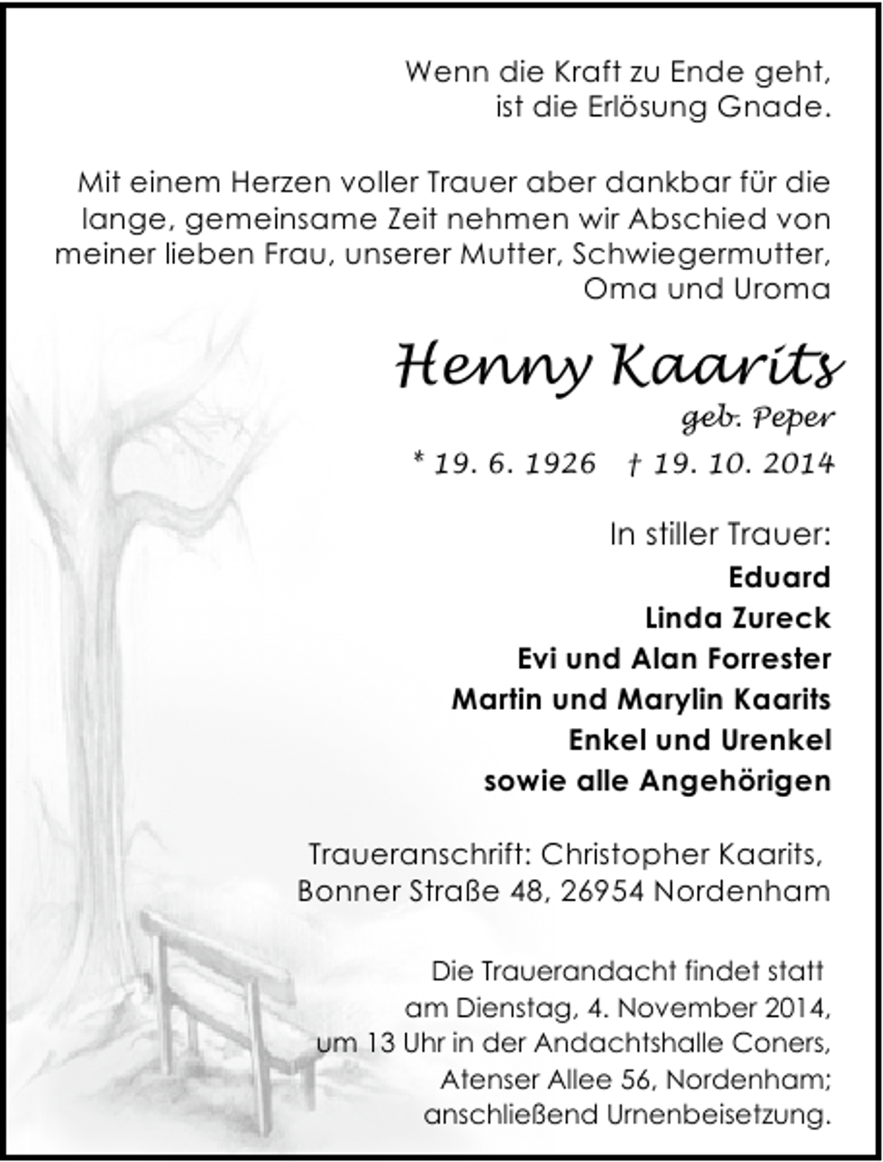 <p>Wenn die Kraft zu Ende geht,<br />ist die Erlösung Gnade.<br />Mit einem Herzen voller Trauer aber dankbar für die<br />lange, gemeinsame Zeit nehmen wir Abschied von<br />meiner lieben Frau, unserer Mutter, Schwiegermutter,<br />Oma und Uroma</p><p>Henny Kaarits</p><p>geb. Peper</p><p>* 19. 6. 1926</p><p>† 19. 10. 2014</p><p>In stiller Trauer:<br />Eduard<br />Linda Zureck<br />Evi und Alan Forrester<br />Martin und Marylin Kaarits<br />Enkel und Urenkel<br />sowie alle Angehörigen<br />Traueranschrift: Christopher Kaarits,<br />Bonner Straße 48, 26954 Nordenham<br />Die Trauerandacht findet statt<br />am Dienstag, 4. November 2014,<br />um 13 Uhr in der Andachtshalle Coners,<br />Atenser Allee 56, Nordenham;<br />anschließend Urnenbeisetzung.</p>