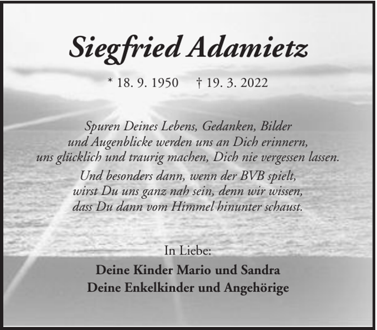 <p>Siegfried Adamietz<br />* 18. 9. 1950</p><p>† 19. 3. 2022</p><p>Spuren Deines Lebens, Gedanken, Bilder<br />und Augenblicke werden uns an Dich erinnern,<br />uns glücklich und traurig machen, Dich nie vergessen lassen.<br />Und besonders dann, wenn der BVB spielt,<br />wirst Du uns ganz nah sein, denn wir wissen,<br />dass Du dann vom Himmel hinunter schaust.<br />In Liebe:<br />Deine Kinder Mario und Sandra<br />Deine Enkelkinder und Angehörige</p>