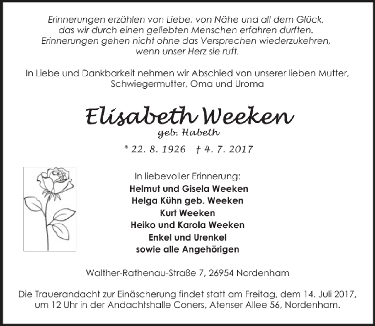 <p>Erinnerungen erzählen von Liebe, von Nähe und all dem Glück,<br />das wir durch einen geliebten Menschen erfahren durften.<br />Erinnerungen gehen nicht ohne das Versprechen wiederzukehren,<br />wenn unser Herz sie ruft.<br />In Liebe und Dankbarkeit nehmen wir Abschied von unserer lieben Mutter,<br />Schwiegermutter, Oma und Uroma</p><p>geb. Hab<br />ge<br />abeth<br />* 22. 8. 1926</p><p>† 4. 7. 2017</p><p>In liebevoller Erinnerung:<br />Helmut und Gisela Weeken<br />Helga Kühn geb. Weeken<br />Kurt Weeken<br />Heiko und Karola Weeken<br />Enkel und Urenkel<br />sowie alle Angehörigen<br />Walther-Rathenau-Straße 7, 26954 Nordenham<br />Die Trauerandacht zur Einäscherung findet statt am Freitag, dem 14. Juli 2017,<br />um 12 Uhr in der Andachtshalle Coners, Atenser Allee 56, Nordenham.</p>