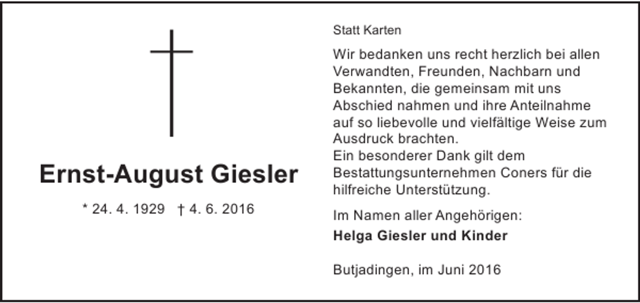 <p>Statt Karten</p><p>Ernst-August Giesler<br />* 24. 4. 1929 † 4. 6. 2016</p><p>Wir bedanken uns recht herzlich bei allen<br />Verwandten, Freunden, Nachbarn und<br />Bekannten, die gemeinsam mit uns<br />Abschied nahmen und ihre Anteilnahme<br />auf so liebevolle und vielfältige Weise zum<br />Ausdruck brachten.<br />Ein besonderer Dank gilt dem<br />Bestattungsunternehmen Coners für die<br />hilfreiche Unterstützung.<br />Im Namen aller Angehörigen:<br />Helga Giesler und Kinder<br />Butjadingen, im Juni 2016</p>