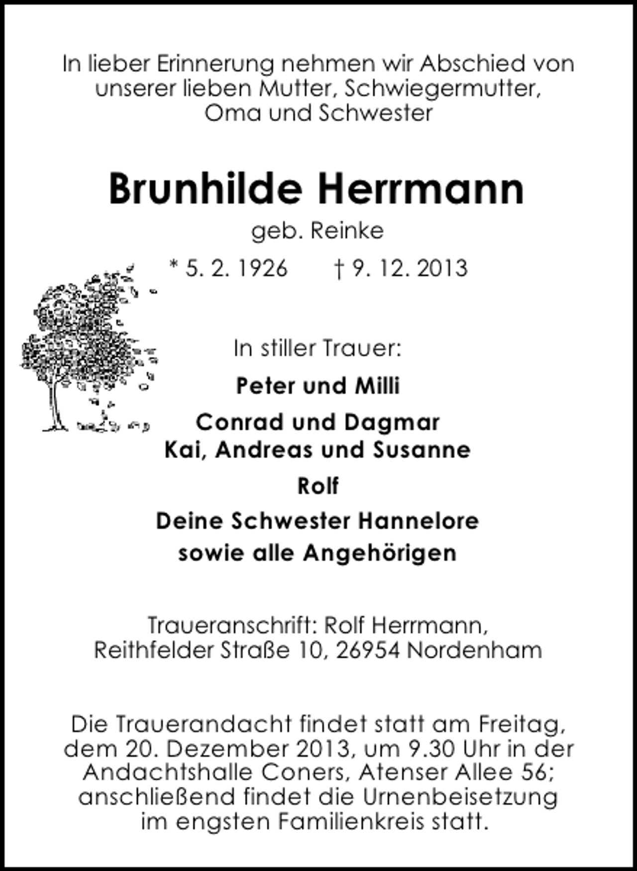 <p>In lieber Erinnerung nehmen wir Abschied von<br />unserer lieben Mutter, Schwiegermutter,<br />Oma und Schwester</p><p>Brunhilde Herrmann<br />geb. Reinke</p><p>* 5. 2. 1926</p><p>† 9. 12. 2013</p><p>In stiller Trauer:<br />Peter und Milli<br />Conrad und Dagmar<br />Kai, Andreas und Susanne<br />Rolf<br />Deine Schwester Hannelore<br />sowie alle Angehörigen<br />Traueranschrift: Rolf Herrmann,<br />Reithfelder Straße 10, 26954 Nordenham</p><p>Die Trauerandacht findet statt am Freitag,<br />dem 20. Dezember 2013, um 9.30 Uhr in der<br />Andachtshalle Coners, Atenser Allee 56;<br />anschließend findet die Urnenbeisetzung<br />im engsten Familienkreis statt.</p>