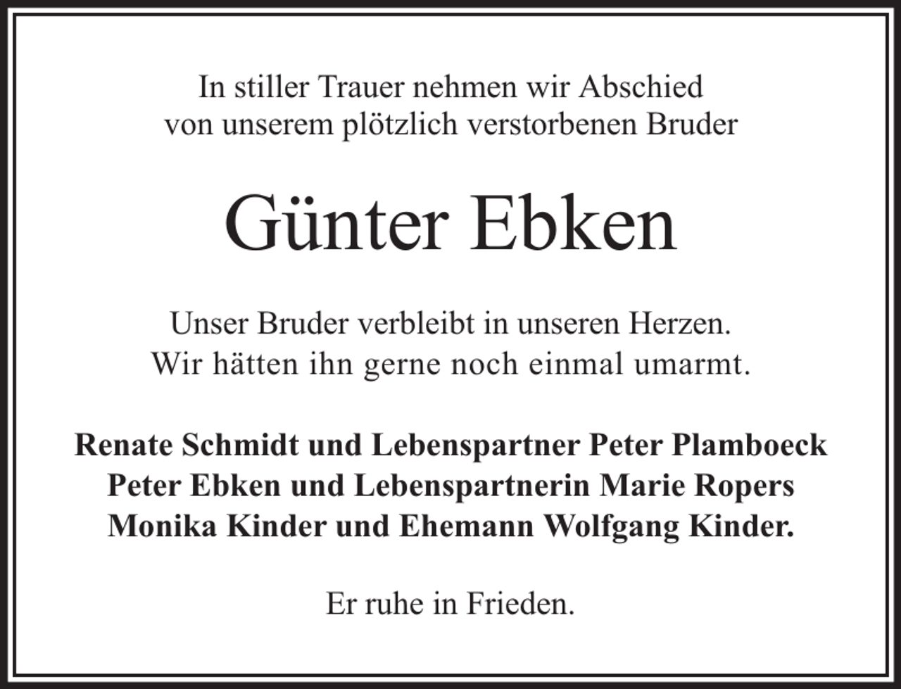 <p>In stiller Trauer nehmen wir Abschied<br />von unserem plötzlich verstorbenen Bruder</p><p>Günter Ebken<br />Unser Bruder verbleibt in unseren Herzen.<br />Wir hätten ihn gerne noch einmal umarmt.<br />Renate Schmidt und Lebenspartner Peter Plamboeck<br />Peter Ebken und Lebenspartnerin Marie Ropers<br />Monika Kinder und Ehemann Wolfgang Kinder.<br />Er ruhe in Frieden.</p>