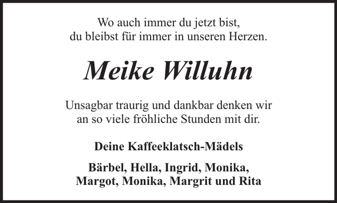 <p>Wo auch immer du jetzt bist,<br />du bleibst für immer in unseren Herzen.</p><p>Meike Willuhn<br />Unsagbar traurig und dankbar denken wir<br />an so viele fröhliche Stunden mit dir.<br />Deine Kaffeeklatsch-Mädels<br />Bärbel, Hella, Ingrid, Monika,<br />Margot, Monika, Margrit und Rita</p>