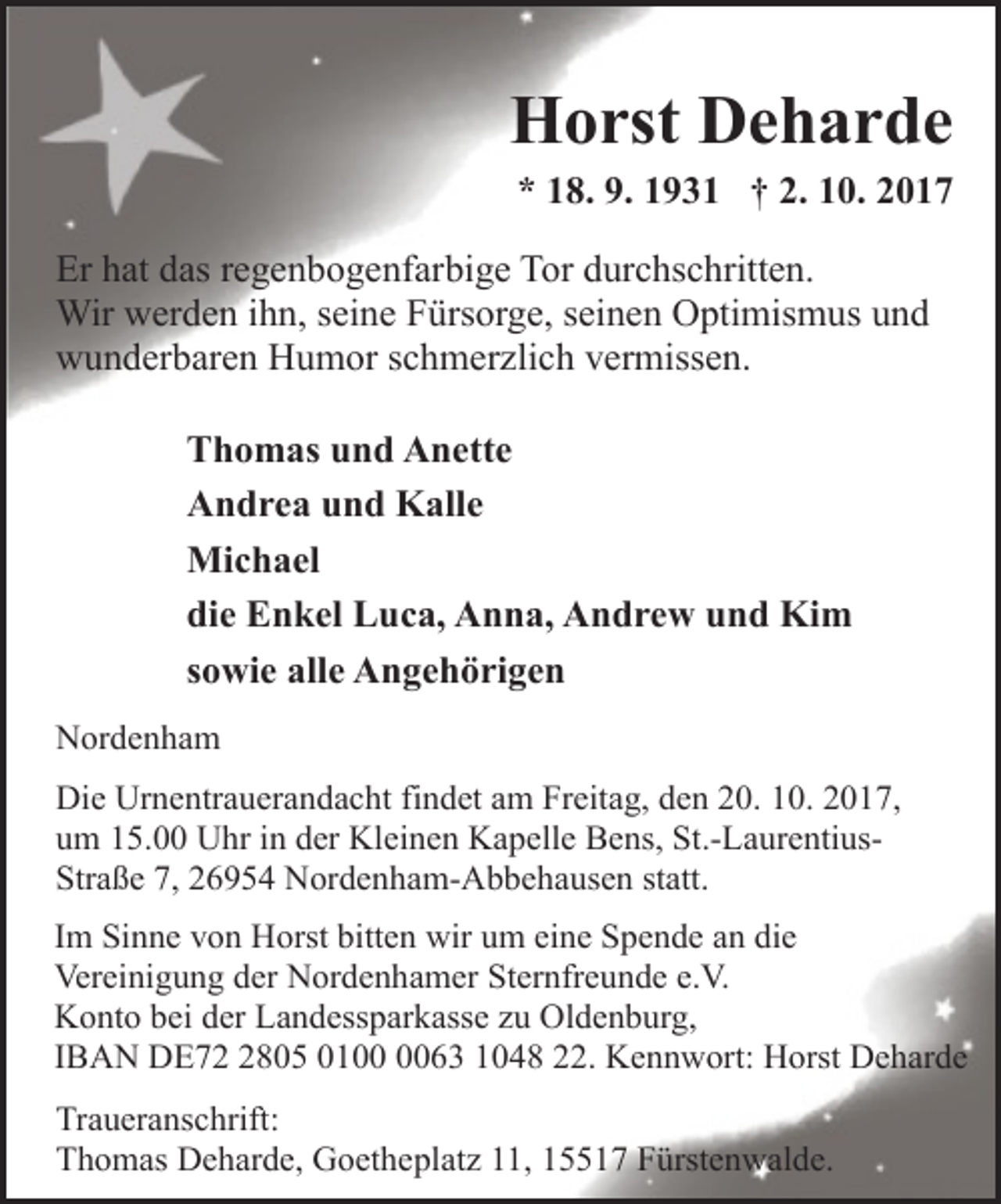 <p>Horst Deharde</p>
<p>* 18. 9. 1931 † 2. 10. 2017</p>
<p>Er hat das regenbogenfarbige Tor durchschritten.<br />Wir werden ihn, seine Fürsorge, seinen Optimismus und<br />wunderbaren Humor schmerzlich vermissen.<br />Thomas und Anette<br />Andrea und Kalle<br />Michael<br />die Enkel Luca, Anna, Andrew und Kim<br />sowie alle Angehörigen<br />Nordenham<br />Die Urnentrauerandacht findet am Freitag, den 20. 10. 2017,<br />um 15.00 Uhr in der Kleinen Kapelle Bens, St.-LaurentiusStraße 7, 26954 Nordenham-Abbehausen statt.<br />Im Sinne von Horst bitten wir um eine Spende an die<br />Vereinigung der Nordenhamer Sternfreunde e.V.<br />Konto bei der Landessparkasse zu Oldenburg,<br />IBAN DE72 2805 0100 0063 1048 22. Kennwort: Horst Deharde<br />Traueranschrift:<br />Thomas Deharde, Goetheplatz 11, 15517 Fürstenwalde.</p>