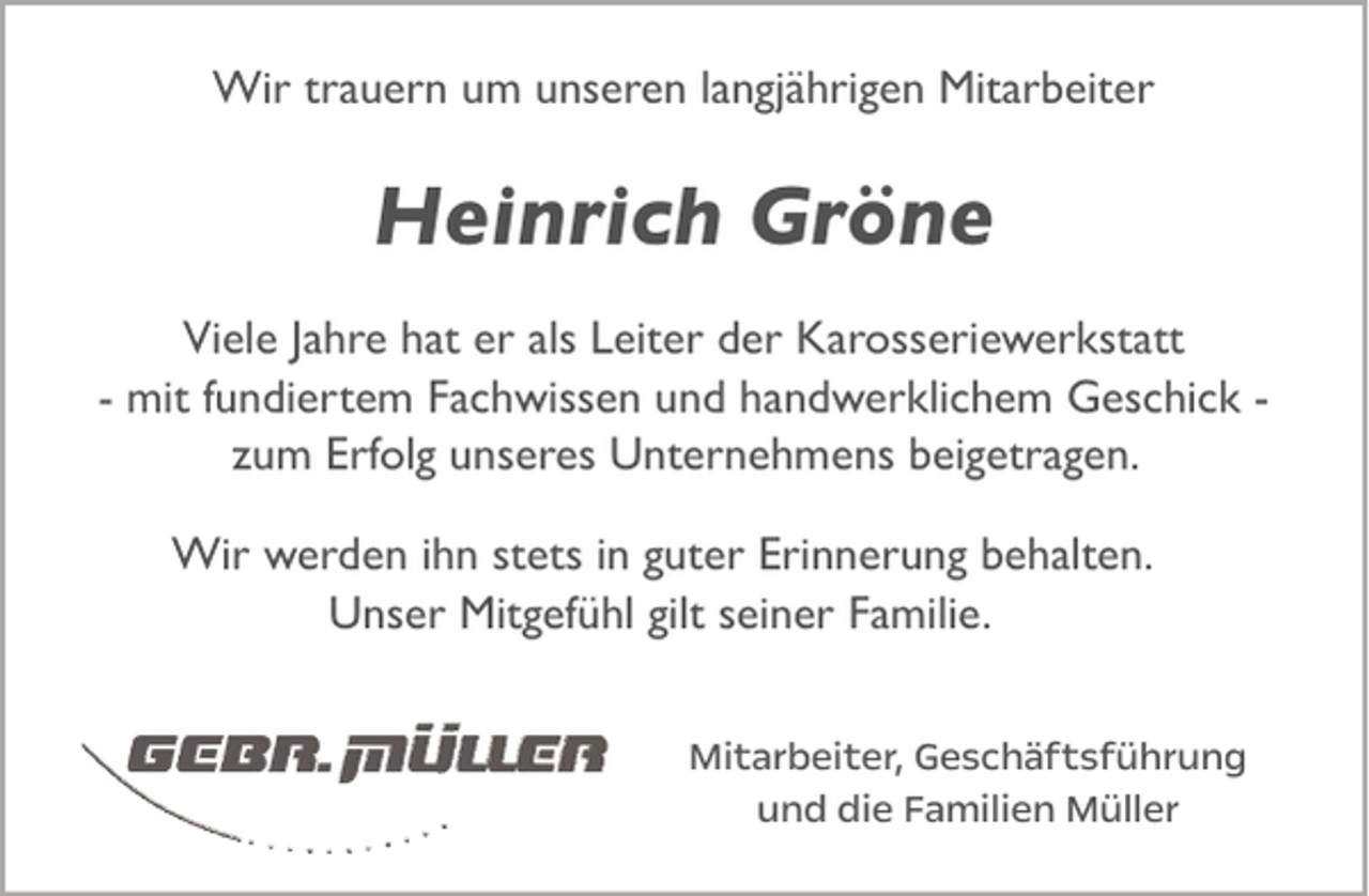 <p>Wir trauern um unseren langjährigen Mitarbeiter</p><p>Heinrich Gröne<br />Viele Jahre hat er als Leiter der Karosseriewerkstatt<br />- mit fundiertem Fachwissen und handwerklichem Geschick zum Erfolg unseres Unternehmens beigetragen.<br />Wir werden ihn stets in guter Erinnerung behalten.<br />Unser Mitgefühl gilt seiner Familie.<br />Mitarbeiter, Geschäftsführung<br />und die Familien Müller</p>