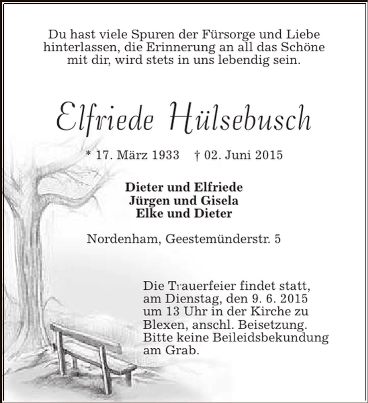<p>Du hast viele Spuren der Fürsorge und Liebe<br />hinterlassen, die Erinnerung an all das Schöne<br />mit dir, wird stets in uns lebendig sein.</p><p>Elfriede Hülsebusch<br />* 17. März 1933</p><p>† 02. Juni 2015</p><p>Dieter und Elfriede<br />Jürgen und Gisela<br />Elke und Dieter<br />Nordenham, Geestemünderstr. 5<br />Die Trauerfeier findet statt,<br />Tr<br />am Dienstag, den 9. 6. 2015<br />um 13 Uhr in der Kirche zu<br />Blexen, anschl. Beisetzung.<br />Bitte keine Beileidsbekundung<br />am Grab.</p>