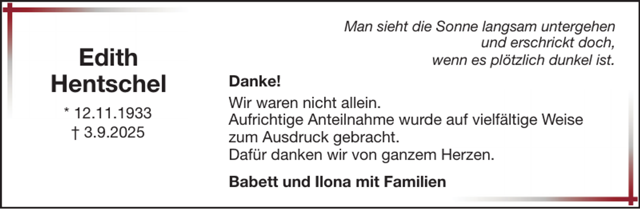 <p>Edith<br />Hentschel<br />* 12.11.1933<br />† 3.9.2025</p>
<p>Man sieht die Sonne langsam untergehen<br />und erschrickt doch,<br />wenn es plötzlich dunkel ist.</p>
<p>Danke!<br />Wir waren nicht allein.<br />Aufrichtige Anteilnahme wurde auf vielfältige Weise<br />zum Ausdruck gebracht.<br />Dafür danken wir von ganzem Herzen.<br />Babett und Ilona mit Familien</p>