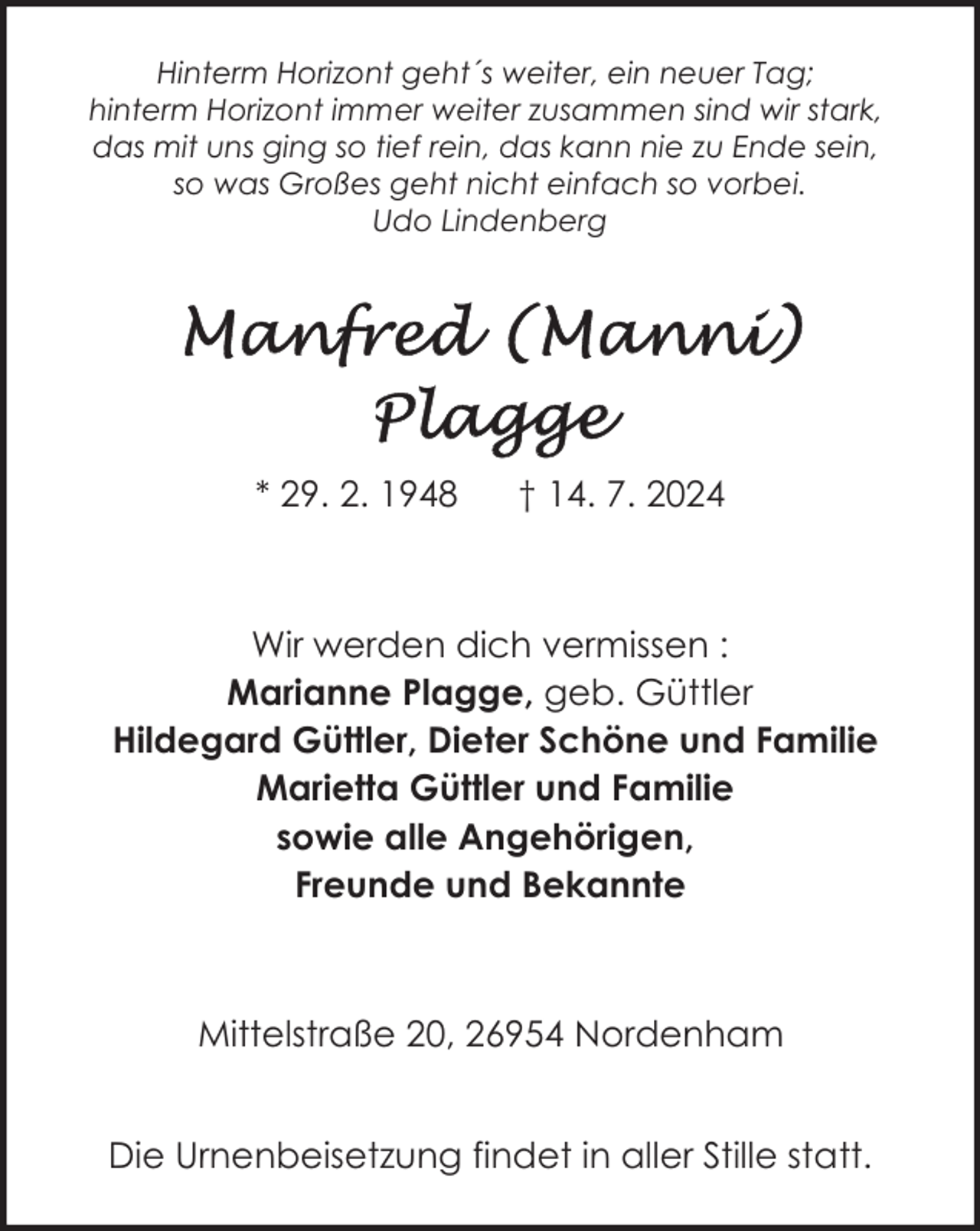 <p>Hinterm Horizont geht´s weiter, ein neuer Tag;<br />hinterm Horizont immer weiter zusammen sind wir stark,<br />das mit uns ging so tief rein, das kann nie zu Ende sein,<br />so was Großes geht nicht einfach so vorbei.<br />Udo Lindenberg</p>
<p>* 29. 2. 1948</p>
<p>† 14. 7. 2024</p>
<p>Wir werden dich vermissen :<br />Marianne Plagge, geb. Güttler<br />Hildegard Güttler, Dieter Schöne und Familie<br />Marietta Güttler und Familie<br />sowie alle Angehörigen,<br />Freunde und Bekannte</p>
<p>Mittelstraße 20, 26954 Nordenham<br />Die Urnenbeisetzung findet in aller Stille statt.</p>
