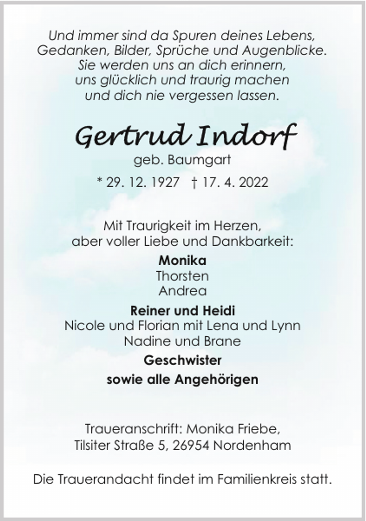 <p>Und immer sind da Spuren deines Lebens,<br />Gedanken, Bilder, Sprüche und Augenblicke.<br />Sie werden uns an dich erinnern,<br />uns glücklich und traurig machen<br />und dich nie vergessen lassen.</p><p>geb. Baumgart<br />* 29. 12. 1927 † 17. 4. 2022<br />Mit Traurigkeit im Herzen,<br />aber voller Liebe und Dankbarkeit:<br />Monika<br />Thorsten<br />Andrea<br />Reiner und Heidi<br />Nicole und Florian mit Lena und Lynn<br />Nadine und Brane<br />Geschwister<br />sowie alle Angehörigen<br />Traueranschrift: Monika Friebe,<br />Tilsiter Straße 5, 26954 Nordenham<br />Die Trauerandacht findet im Familienkreis statt.</p>