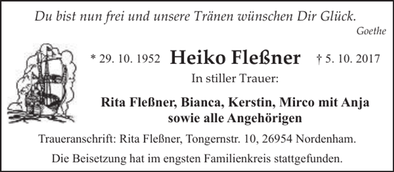 <p>Du bist nun frei und unsere Tränen wünschen Dir Glück.</p><p>Goethe</p><p>* 29. 10. 1952</p><p>Heiko Fleßner</p><p>† 5. 10. 2017</p><p>In stiller Trauer:</p><p>Rita Fleßner, Bianca, Kerstin, Mirco mit Anja<br />sowie alle Angehörigen<br />Traueranschrift: Rita Fleßner, Tongernstr. 10, 26954 Nordenham.<br />Die Beisetzung hat im engsten Familienkreis stattgefunden.</p>