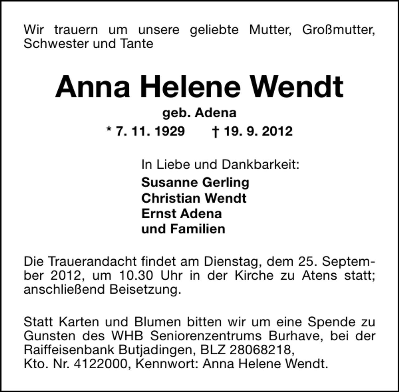 <p>Wir trauern um unsere geliebte Mutter, Großmutter,<br />Schwester und Tante</p><p>Anna Helene Wendt<br />geb. Adena<br />* 7. 11. 1929<br />† 19. 9. 2012</p><p>In Liebe und Dankbarkeit:<br />Susanne Gerling<br />Christian Wendt<br />Ernst Adena<br />und Familien<br />Die Trauerandacht findet am Dienstag, dem 25. September 2012, um 10.30 Uhr in der Kirche zu Atens statt;<br />anschließend Beisetzung.<br />Statt Karten und Blumen bitten wir um eine Spende zu<br />Gunsten des WHB Seniorenzentrums Burhave, bei der<br />Raiffeisenbank Butjadingen, BLZ 28068218,<br />Kto. Nr. 4122000, Kennwort: Anna Helene Wendt.</p>