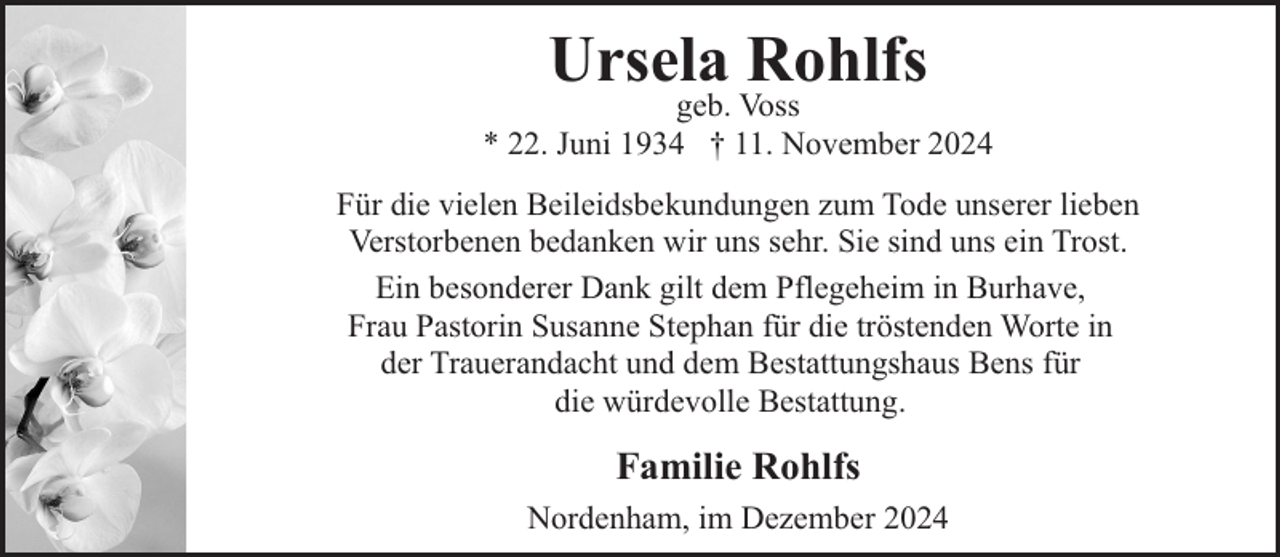<p>Ursela Rohlfs</p><p>geb. Voss<br />* 22. Juni 1934 † 11. November 2024<br />Für die vielen Beileidsbekundungen zum Tode unserer lieben<br />Verstorbenen bedanken wir uns sehr. Sie sind uns ein Trost.<br />Ein besonderer Dank gilt dem Pflegeheim in Burhave,<br />Frau Pastorin Susanne Stephan für die tröstenden Worte in<br />der Trauerandacht und dem Bestattungshaus Bens für<br />die würdevolle Bestattung.</p><p>Familie Rohlfs<br />Nordenham, im Dezember 2024</p>