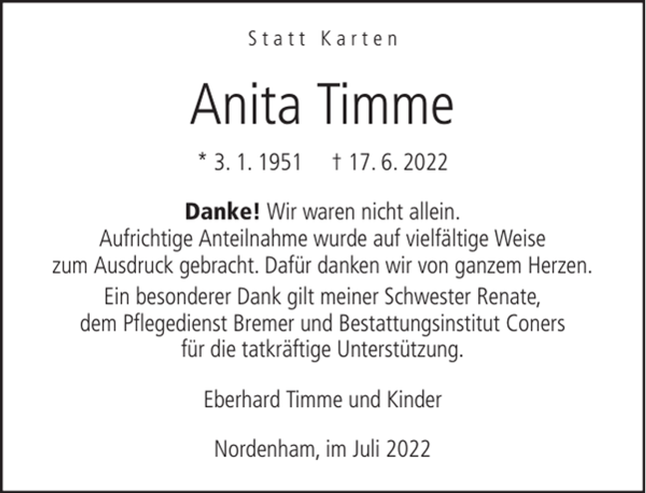 <p>Statt Karten</p><p>Anita Timme<br />* 3. 1. 1951</p><p>† 17. 6. 2022</p><p>Danke! Wir waren nicht allein.<br />Aufrichtige Anteilnahme wurde auf vielfältige Weise<br />zum Ausdruck gebracht. Dafür danken wir von ganzem Herzen.<br />Ein besonderer Dank gilt meiner Schwester Renate,<br />dem Pflegedienst Bremer und Bestattungsinstitut Coners<br />für die tatkräftige Unterstützung.<br />Eberhard Timme und Kinder<br />Nordenham, im Juli 2022</p>