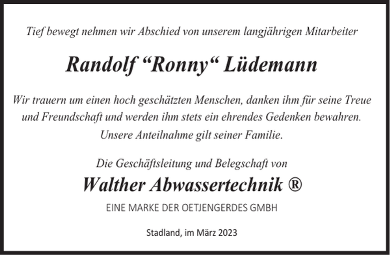 <p>Tief bewegt nehmen wir Abschied von unserem langjährigen Mitarbeiter</p><p>Randolf “Ronny“ Lüdemann<br />Wir trauern um einen hoch geschätzten Menschen, danken ihm für seine Treue<br />und Freundschaft und werden ihm stets ein ehrendes Gedenken bewahren.<br />Unsere Anteilnahme gilt seiner Familie.<br />Die Geschäftsleitung und Belegschaft von</p><p>Walther Abwassertechnik ®<br />EINE MARKE DER OETJENGERDES GMBH<br />Stadland, im März 2023</p>