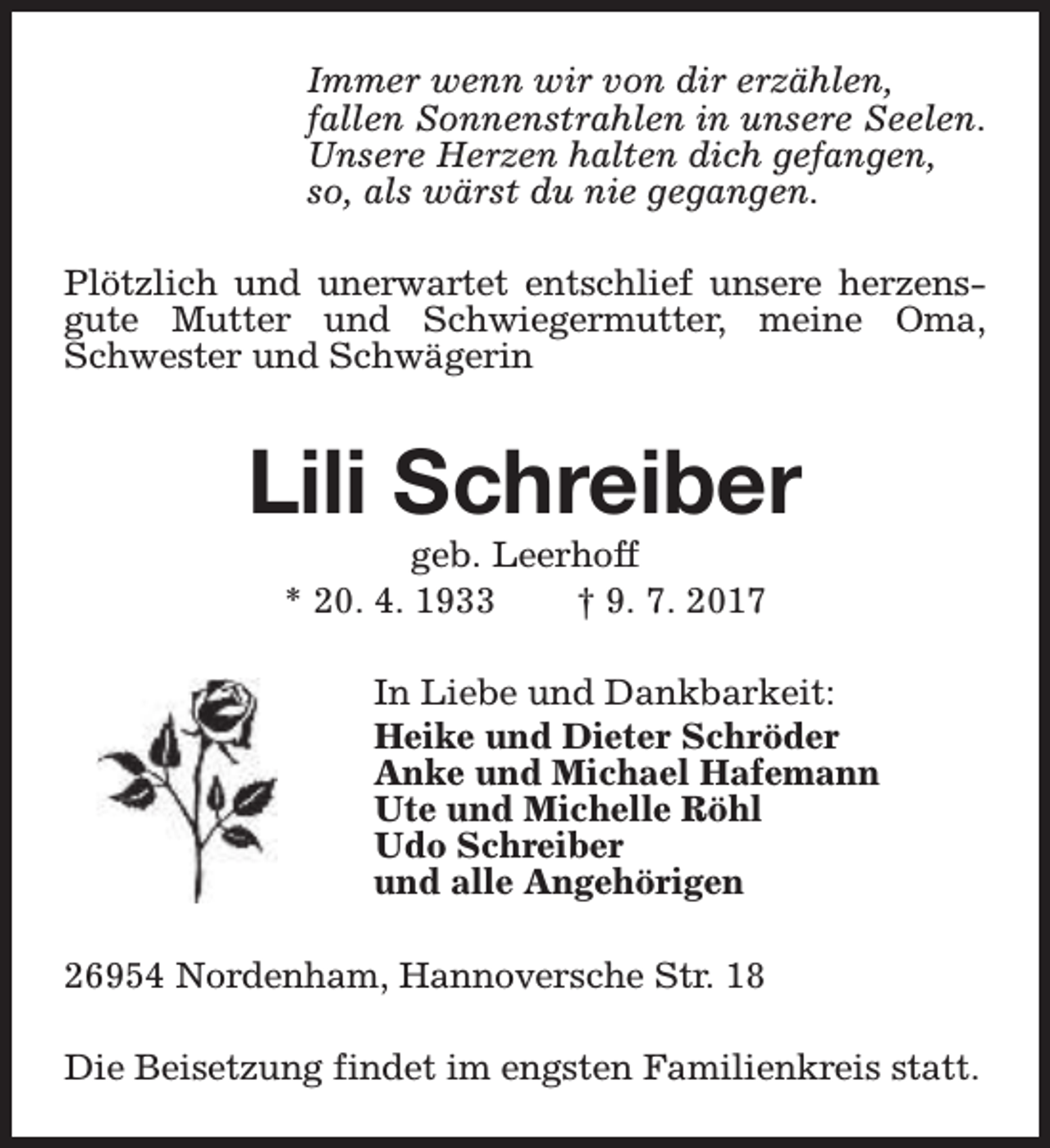<p>Immer wenn wir von dir erzählen,<br />fallen Sonnenstrahlen in unsere Seelen.<br />Unsere Herzen halten dich gefangen,<br />so, als wärst du nie gegangen.<br />Plötzlich und unerwartet entschlief unsere herzensgute Mutter und Schwiegermutter, meine Oma,<br />Schwester und Schwägerin</p><p>Lili Schreiber<br />geb. Leerhoff<br />* 20. 4. 1933<br />† 9. 7. 2017</p><p>In Liebe und Dankbarkeit:<br />Heike und Dieter Schröder<br />Anke und Michael Hafemann<br />Ute und Michelle Röhl<br />Udo Schreiber<br />und alle Angehörigen<br />26954 Nordenham, Hannoversche Str. 18<br />Die Beisetzung findet im engsten Familienkreis statt.</p>