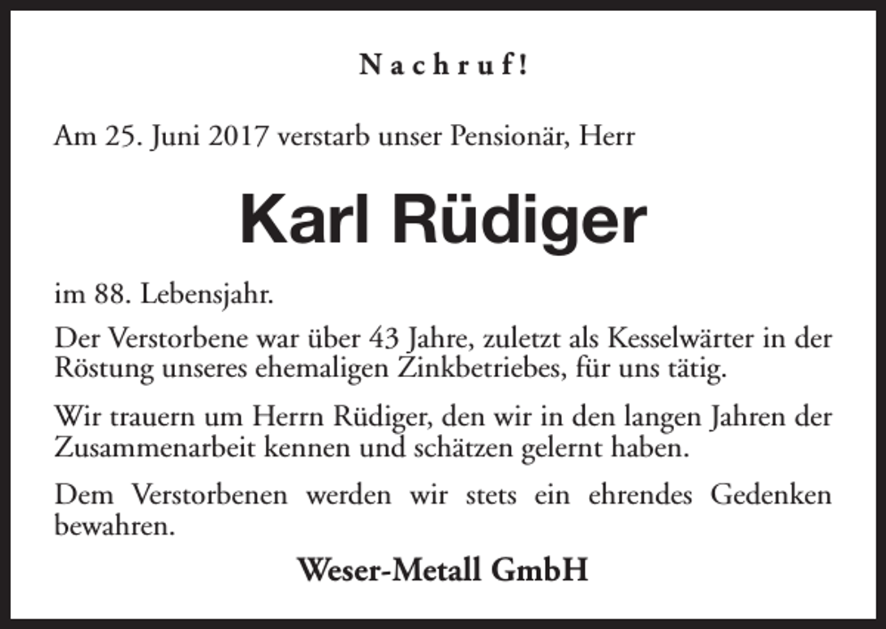 <p>Nachruf!<br />Am 25. Juni 2017 verstarb unser Pensionär, Herr</p><p>Karl Rüdiger<br />im 88. Lebensjahr.<br />Der Verstorbene war über 43 Jahre, zuletzt als Kesselwärter in der<br />Röstung unseres ehemaligen Zinkbetriebes, für uns tätig.<br />Wir trauern um Herrn Rüdiger, den wir in den langen Jahren der<br />Zusammenarbeit kennen und schätzen gelernt haben.<br />Dem Verstorbenen werden wir stets ein ehrendes Gedenken<br />bewahren.</p><p>Weser-Metall GmbH</p>