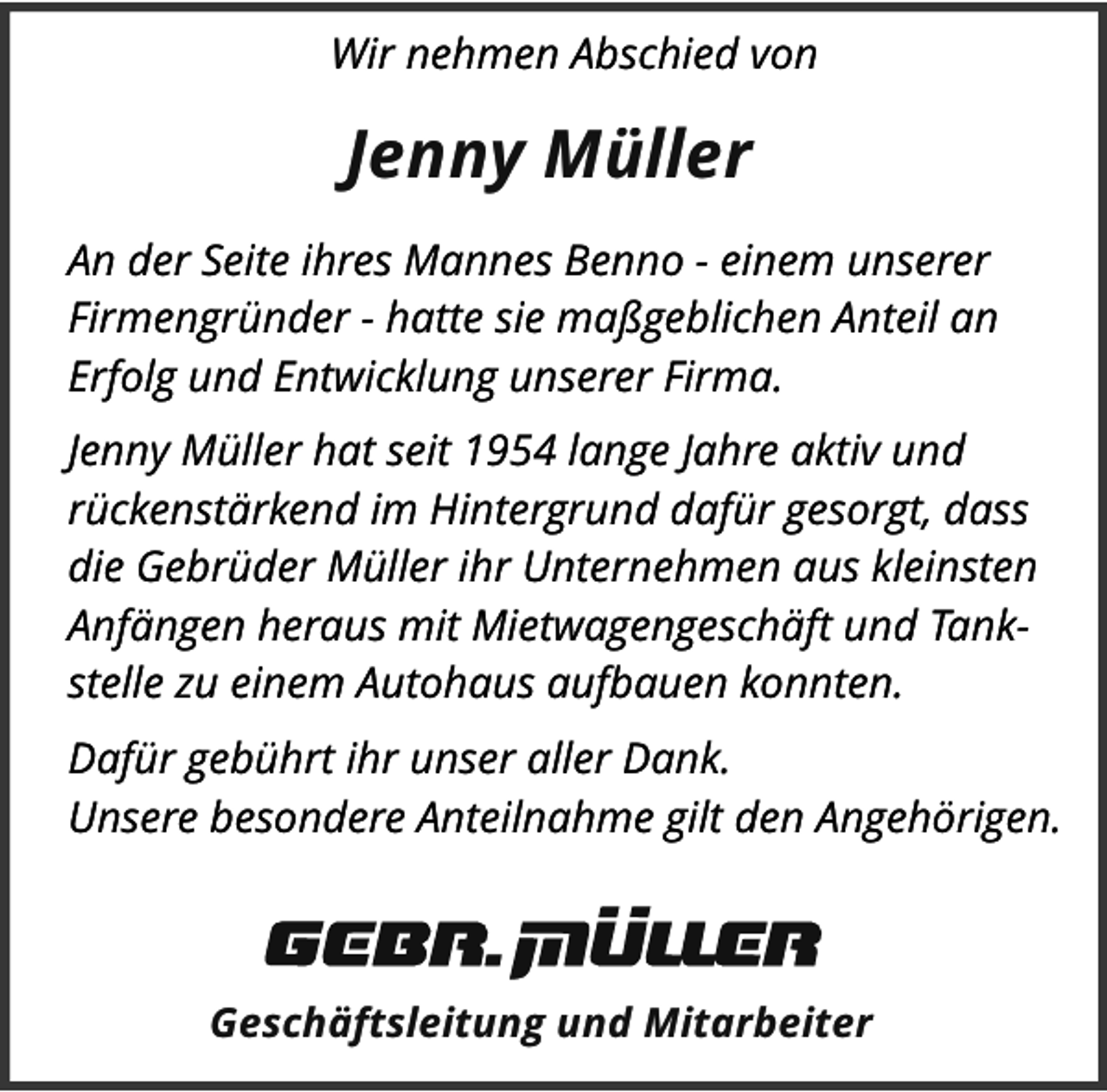 <p>Wir nehmen Abschied von</p><p>Jenny MÃ¼ller<br />An der Seite ihres Mannes Benno - einem unserer<br />FirmengrÃ¼nder - hatte sie maÃŸgeblichen Anteil an<br />Erfolg und Entwicklung unserer Firma.<br />Jenny MÃ¼ller hat seit 1954 lange Jahre aktiv und<br />rÃ¼ckenstÃ¤rkend im Hintergrund dafÃ¼r gesorgt, dass<br />die GebrÃ¼der MÃ¼ller ihr Unternehmen aus kleinsten<br />AnfÃ¤ngen heraus mit MietwagengeschÃ¤ft und Tankstelle zu einem Autohaus aufbauen konnten.<br />DafÃ¼r gebÃ¼hrt ihr unser aller Dank.<br />Unsere besondere Anteilnahme gilt den AngehÃ¶rigen.</p><p>GeschÃ¤ftsleitung und Mitarbeiter</p>