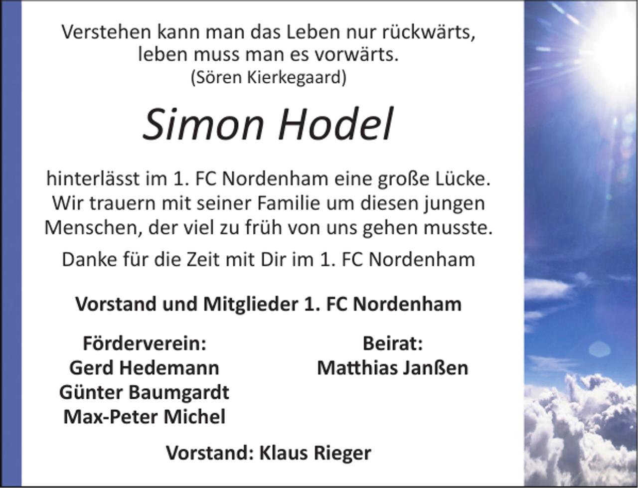 <p>Verstehen kann man das Leben nur rückwärts,<br />leben muss man es vorwärts.<br />(Sören Kierkegaard)</p><p>Simon Hodel<br />hinterlässt im 1. FC Nordenham eine große Lücke.<br />Wir trauern mit seiner Familie um diesen jungen<br />Menschen, der viel zu früh von uns gehen musste.<br />Danke für die Zeit mit Dir im 1. FC Nordenham<br />Vorstand und Mitglieder 1. FC Nordenham<br />Förderverein:<br />Gerd Hedemann<br />Günter Baumgardt<br />Max-Peter Michel</p><p>Beirat:<br />Matthias Janßen</p><p>Vorstand: Klaus Rieger</p>