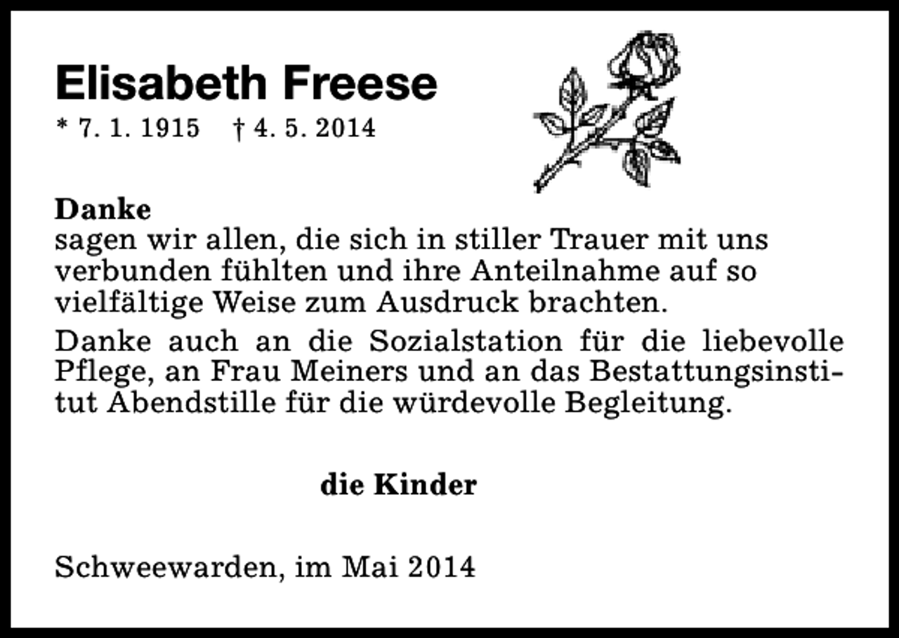 <p>Elisabeth Freese</p><p>* 7. 1. 1915</p><p>† 4. 5. 2014</p><p>Danke<br />sagen wir allen, die sich in stiller Trauer mit uns<br />verbunden fühlten und ihre Anteilnahme auf so<br />vielfältige Weise zum Ausdruck brachten.<br />Danke auch an die Sozialstation für die liebevolle<br />Pflege, an Frau Meiners und an das Bestattungsinstitut Abendstille für die würdevolle Begleitung.<br />die Kinder<br />Schweewarden, im Mai 2014</p>