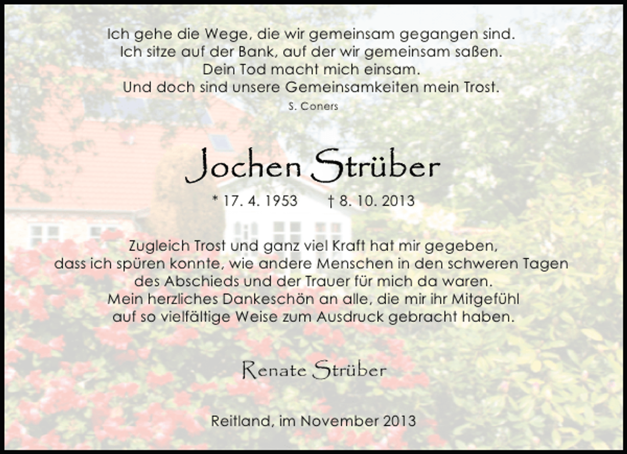 <p>Ich gehe die Wege, die wir gemeinsam gegangen sind.<br />Ich sitze auf der Bank, auf der wir gemeinsam saßen.<br />Dein Tod macht mich einsam.<br />Und doch sind unsere Gemeinsamkeiten mein Trost.<br />S. Coners</p><p>* 17. 4. 1953</p><p>† 8. 10. 2013</p><p>Zugleich Trost und ganz viel Kraft hat mir gegeben,<br />dass ich spüren konnte, wie andere Menschen in den schweren Tagen<br />des Abschieds und der Trauer für mich da waren.<br />Mein herzliches Dankeschön an alle, die mir ihr Mitgefühl<br />auf so vielfältige Weise zum Ausdruck gebracht haben.</p><p>Renate Strüber<br />Reitland, im November 2013</p>