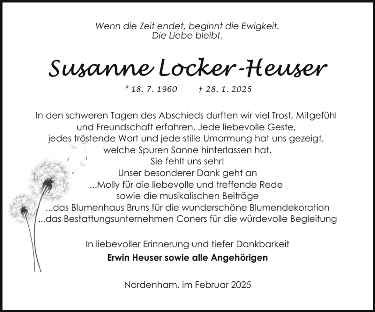 <p>Wenn die Zeit endet, beginnt die Ewigkeit.<br />Die Liebe bleibt.</p>
<p>* 18. 7. 1960</p>
<p>† 28. 1. 2025</p>
<p>In den schweren Tagen des Abschieds durften wir viel Trost, Mitgefühl<br />und Freundschaft erfahren. Jede liebevolle Geste,<br />jedes tröstende Wort und jede stille Umarmung hat uns gezeigt,<br />welche Spuren Sanne hinterlassen hat.<br />Sie fehlt uns sehr!<br />Unser besonderer Dank geht an<br />...Molly für die liebevolle und treffende Rede<br />sowie die musikalischen Beiträge<br />...das Blumenhaus Bruns für die wunderschöne Blumendekoration<br />...das Bestattungsunternehmen Coners für die würdevolle Begleitung<br />In liebevoller Erinnerung und tiefer Dankbarkeit<br />Erwin Heuser sowie alle Angehörigen<br />Nordenham, im Februar 2025</p>